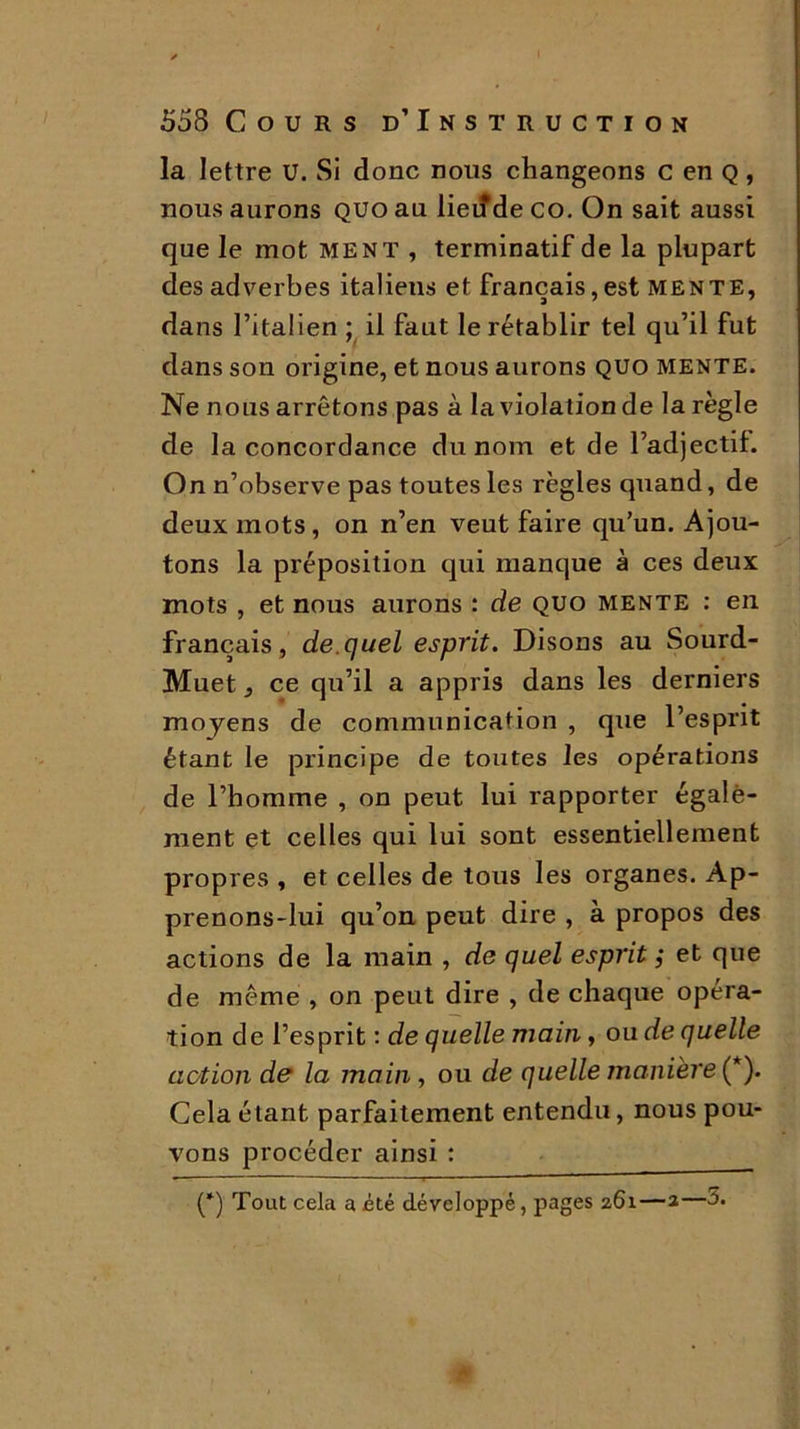 la lettre U. Si donc nous changeons c en Q, nous aurons quo au lieiîde co. On sait aussi que le mot ment , terminatif de la plupart des adverbes italiens et français, est mente, dans l’italien ; il faut le rétablir tel qu’il fut dans son origine, et nous aurons quo mente. Ne nous arrêtons pas à la violation de la règle de la concordance du nom et de l’adjectif. On n’observe pas toutes les règles quand, de deux mots, on n’en veut faire qu’un. Ajou- tons la préposition qui manque à ces deux mots , et nous aurons : de quo mente : en français, de.quel esprit. Disons au Sourd- Muet , ce qu’il a appris dans les derniers moyens de communication , que l’esprit étant le principe de toutes les opérations de l’homme , on peut lui rapporter égale- ment et celles qui lui sont essentiellement propres , et celles de tous les organes. Ap- prenons-lui qu’on peut dire , à propos des actions de la main , de quel esprit ; et que de même , on peut dire , de chaque opéra- tion de l’esprit : de quelle main, ou de quelle action de la main , ou de quelle manière (*). Cela étant parfaitement entendu, nous pou- vons procéder ainsi : (*) Tout cela a été développé, pages 261—2—à.