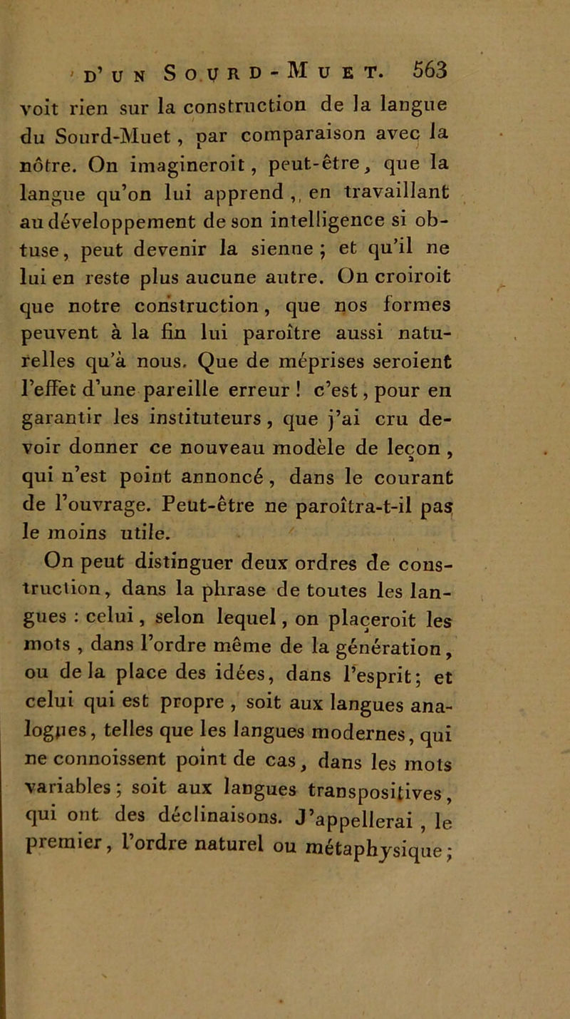 voit rien sur la construction de la langue du Sourd-Muet, par comparaison avec la nôtre. On imagineroit, peut-être, que la langue qu’on lui apprend ,, en travaillant au développement de son intelligence si ob- tuse, peut devenir la sienne; et qu’il ne lui en reste plus aucune autre. On croiroit que notre construction, que nos formes peuvent à la fin lui paroître aussi natu- relles qu’à nous. Que de méprises seroient l’effet d’une pareille erreur ! c’est, pour en garantir les instituteurs , que j’ai cru de- voir donner ce nouveau modèle de leçon , qui n’est point annoncé , dans le courant de l’ouvrage. Peut-être ne paroîtra-t-il pas le moins utile. On peut distinguer deux ordres de cons- truction, dans la phrase de toutes les lan- gues : celui, selon lequel, on plaçeroit les mots , dans l’ordre même de la génération, ou delà place des idées, dans l’esprit; et celui qui est propre , soit aux langues ana- logues, telles que les langues modernes, qui ne connoissent point de cas, dans les mots variables; soit aux langues transpositives, qui ont des déclinaisons. J’appellerai , le premier, l ordre naturel ou métaphysique ;