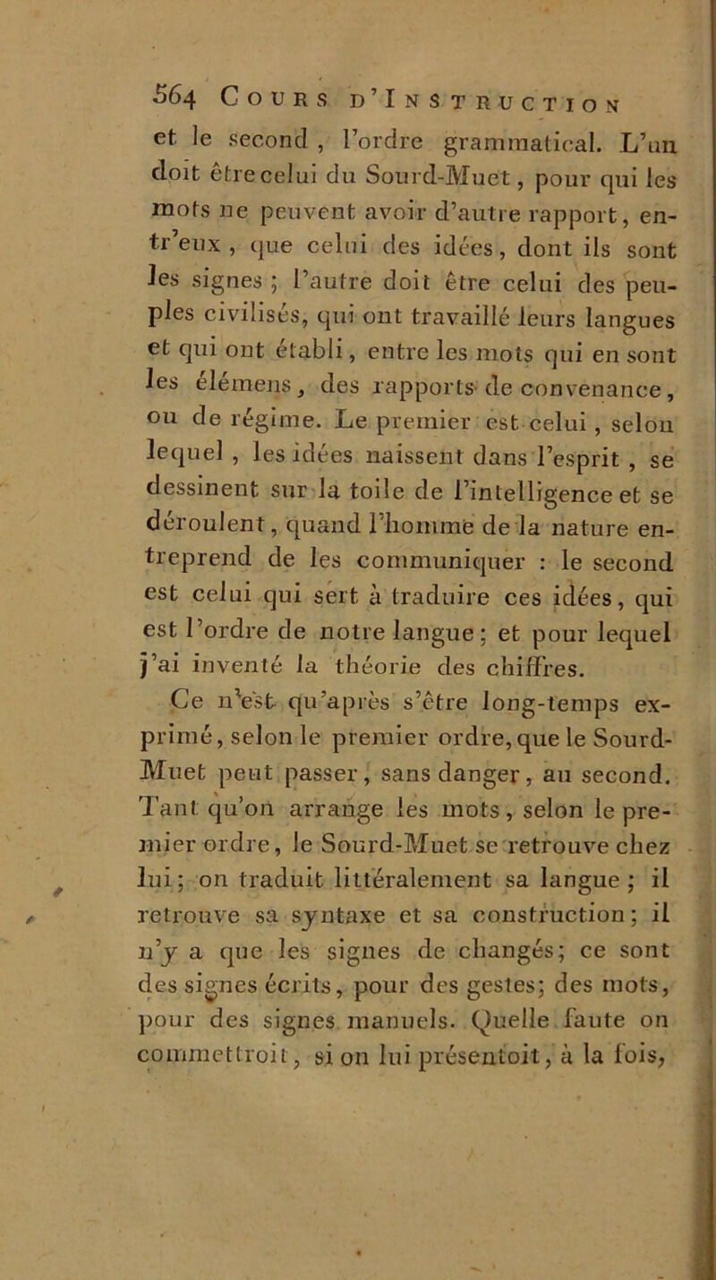 et le second , l’ordre grammatical. L’un doit être celui du Sourd-Muet, pour qui les mots ne peuvent avoir d’autre rapport, en- tr’eux , que celui des idées, dont ils sont Jes signes; l’autre doit être celui des peu- ples civilisés, qui ont travaillé leurs langues et qui ont établi, entre les mots qui en sont les élemens s des rapports-de convenance , ou de régime. Le premier est celui, selon lequel , les idées naissent dans l’esprit , se dessinent sur la toile de l’intelligence et se déroulent, quand l’iiommë de la nature en- treprend de les communiquer : le second est celui qui sert à traduire ces idées, qui est l’ordre de notre langue; et pour lequel j’ai inventé la théorie des chiffres. Ce n'est qu’après s’être long-temps ex- primé, selon le premier ordre, que le Sourd- Muet peut passer, sans danger, au second. Tant qu’on arrange les mots , selon le pre- mier ordre, le Sourd-Muet se retrouve chez lui; on traduit littéralement sa langue; il retrouve sa syntaxe et sa construction ; il n’y a que les signes de changés; ce sont des signes écrits, pour des gestes; des mots, pour des signes manuels. Quelle faute on commettroit, si on lui présent oit, à la fois,