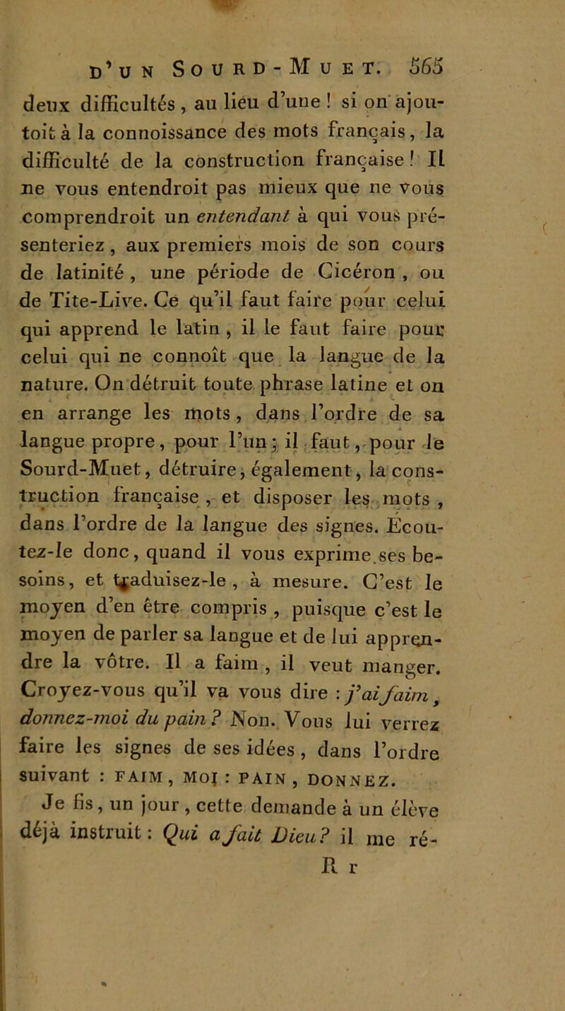deux difficultés , au lieu dune ! si on ajou- tent à la connoissance des mots français, la difficulté de la construction française ! Il ne vous entendroit pas mieux que ne vous comprendroit un entendant à qui vous pré- senteriez , aux premiers mois de son cours de latinité , une période de Cicéron , ou de Tite-Live. Ce qu’il faut faire pour celui qui apprend le latin , il le faut faire pour celui qui ne connoît que la langue de la nature. On détruit toute phrase latine et on en arrange les mots , dans l’ordre de sa langue propre, pour l’un; il faut, pour le Sourd-Muet, détruire, également, la cons- truction française , et disposer les mots , dans l’ordre de la langue des signes. Écou- tez-Ie donc, quand il vous exprime.ses be- soins, et t^aduisez-le , à mesure. C’est le moyen d’en être compris , puisque c’est le moyen de parler sa langue et de lui appren- dre la vôtre. Il a faim , il veut manger. Croyez-vous qu’il va vous dire : j’ai faim, donnez-moi du pain? Non. Vous lui verrez faire les signes de ses idées , dans l’ordre suivant : faim , Moj : pain , donnez. Je fis , un jour , cette demande à un élève déjà instruit: Qui a fait Dieu? il me ré- R r
