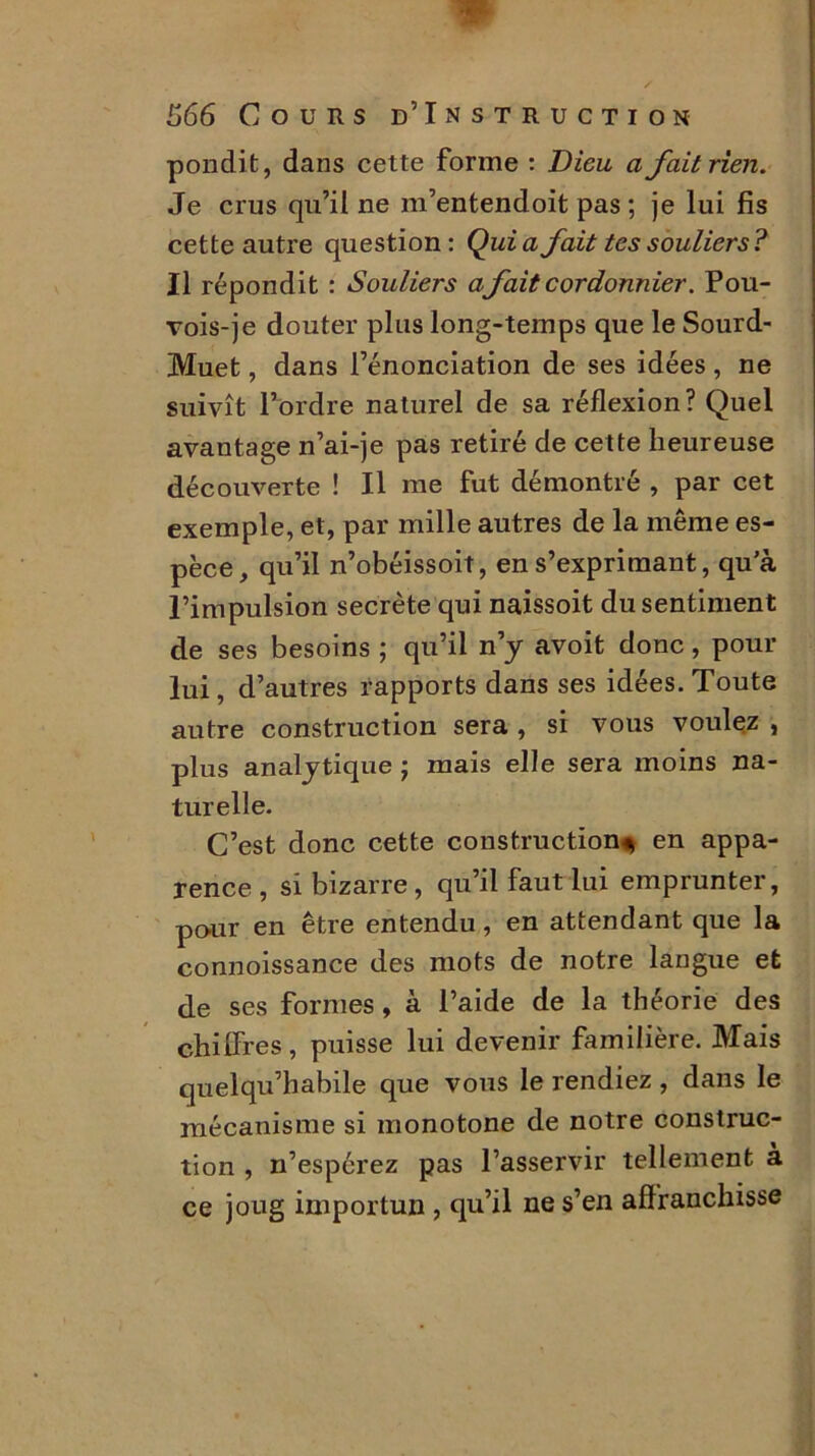 pondit, dans cette forme : Dieu a fait rien. Je crus qu’il ne m’entendoit pas ; je lui fis cette autre question: Quia fait tes souliers? Il répondit : Souliers a fait cordonnier. Pou- vois-je douter plus long-temps que le Sourd- Muet , dans l’énonciation de ses idées, ne suivît l’ordre naturel de sa réflexion? Quel avantage n’ai-je pas retiré de cette heureuse découverte ! Il me fut démontré , par cet exemple, et, par mille autres de la même es- pèce, qu’il n’obéissoit, en s’exprimant, qu’à l’impulsion secrète qui naissoit du sentiment de ses besoins ; qu’il n’y avoit donc, pour lui, d’autres rapports dans ses idées. Toute autre construction sera , si vous voulez , plus analytique j mais elle sera moins na- turelle. C’est donc cette construction* en appa- rence , si bizarre , qu’il faut lui emprunter, pour en être entendu, en attendant que la connoissance des mots de notre langue et de ses formes, à l’aide de la théorie des chiffres, puisse lui devenir familière. Mais quelqu’habile que vous le rendiez , dans le mécanisme si monotone de notre construc- tion , n’espérez pas l’asservir tellement à ce joug importun , qu’il ne s’en affranchisse