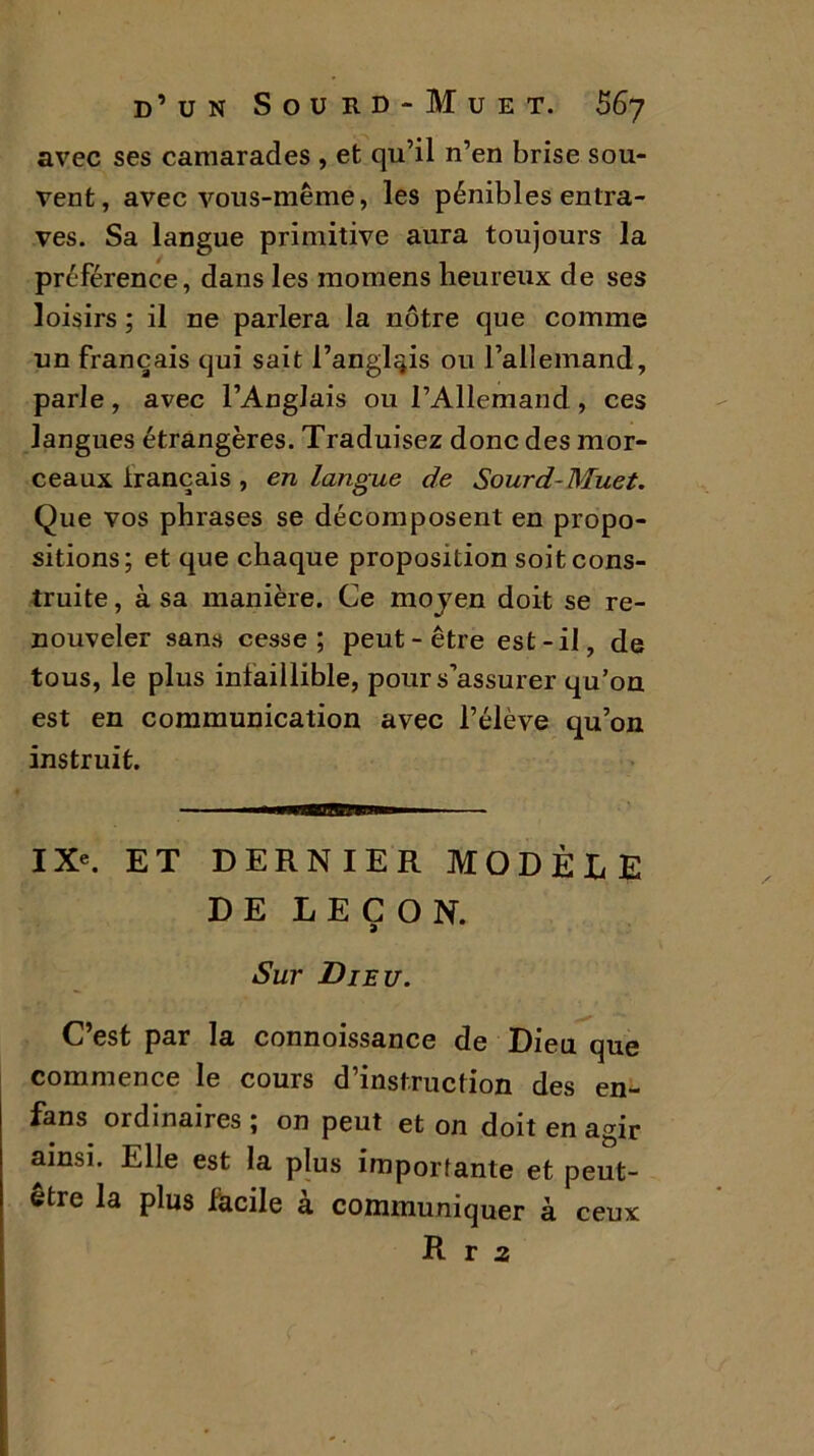 avec ses camarades , et qu’il n’en brise sou- vent, avec vous-même, les pénibles entra- ves. Sa langue primitive aura toujours la préférence, dans les inomens heureux de ses loisirs ; il ne parlera la nôtre que comme un français qui sait l’anglais ou l’allemand, parle, avec l’Anglais ou l’Allemand, ces langues étrangères. Traduisez donc des mor- ceaux Irançais , en langue de Sourd-Muet. Que vos phrases se décomposent en propo- sitions; et que chaque proposition soit cons- truite , à sa manière. Ce moyen doit se re- nouveler sans cesse; peut-être est-il, de tous, le plus infaillible, pour s’assurer qu’on est en communication avec l’élève qu’on instruit. IX*. ET DERNIER MODÈLE DE LEÇON. Sur Dieu. C’est par la connoissance de Dieu que commence le cours d’instruction des en- fans ordinaires ; on peut et on doit en agir ainsi. Elle est la plus importante et peut- etre la plus facile à communiquer à ceux R r 2