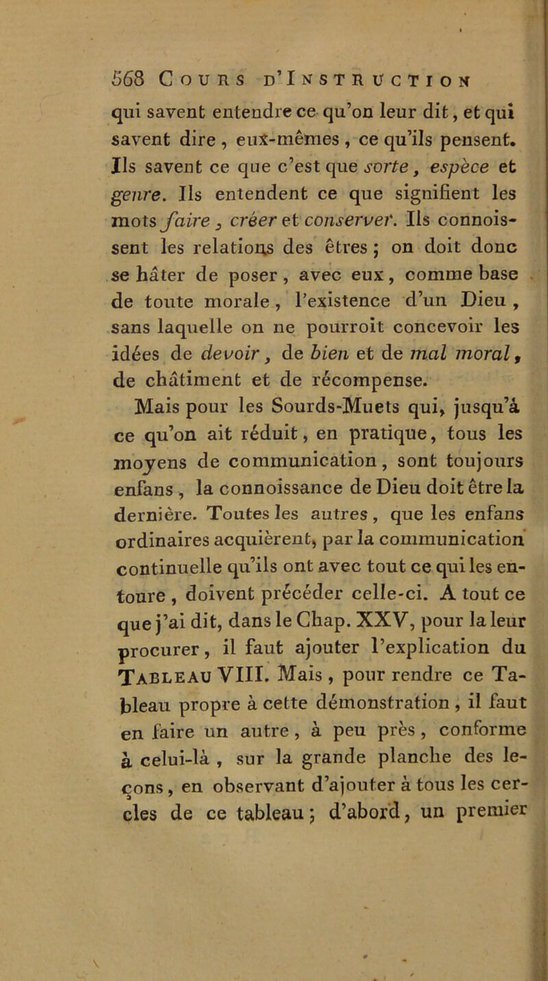 qui savent entendre ce qu’on leur dit, et qui savent dire , eux-mêmes , ce qu’ils pensent. Ils savent ce que c’est que sorte, espèce et genre. Ils entendent ce que signifient les mots faire 3 créer et conserver. Ils connois- sent les relations des êtres ; on doit donc se hâter de poser, avec eux, comme base de toute morale , l’existence d’un Dieu , sans laquelle on ne pourroit concevoir les idées de devoir, de bien et de mal moral, de châtiment et de récompense. Mais pour les Sourds-Muets qui» jusqu’à ce qu’on ait réduit, en pratique, tous les moyens de communication, sont toujours enfans , la connoissance de Dieu doit être la dernière. Toutes les autres, que les enfans ordinaires acquièrent, par la communication continuelle qu’ils ont avec tout ce qui les en- toure , doivent précéder celle-ci. A tout ce que j’ai dit, dans le Chap. XXV, pour la leur procurer, il faut ajouter l’explication du Tableau VIII. Mais, pour rendre ce Ta- bleau propre à cette démonstration , il faut en faire un autre , à peu près , conforme à celui-là , sur la grande planche des le- çons , en observant d’ajouter à tous les cer- cles de ce tableau ; d’abord, un premier
