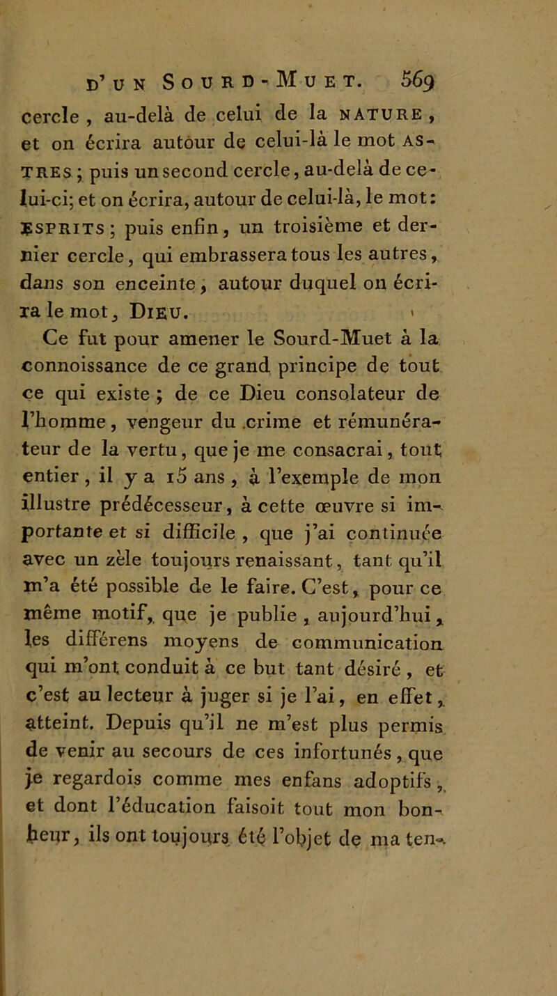 cercle, au-delà de celui de la nature, et on écrira autour de celui-là le mot as- tres ; puis un second cercle, au-delà de ce- lui-ci; et on écrira, autour de celui-là, le mot: Esprits; puis enfin, un troisième et der- nier cercle, qui embrassera tous les autres, dans son enceinte, autour duquel on écri- ra le mot. Dieu. Ce fut pour amener le Sourd-Muet à la connoissance de ce grand principe de tout ce qui existe ; de ce Dieu consolateur de l’homme , vengeur du .crime et rémunéra- teur de la vertu, que je me consacrai, tout entier , il y a i5 ans , à l’exemple de mon illustre prédécesseur, à cette œuvre si im- portante et si difficile , que j’ai continuée avec un zèle toujours renaissant, tant qu’il m’a été possible de le faire. C’est, pour ce même motif, que je publie, aujourd’huix les différens moyens de communication qui m’ont conduit à ce but tant désiré , et c’est au lecteur à juger si je l’ai, en effet , atteint. Depuis qu’il ne m’est plus permis de venir au secours de ces infortunés, que je regardois comme mes enfans adoptifs , et dont l’éducation faisoit tout mon bon- heur, ils ont toujours été l’objet de ma ten~.