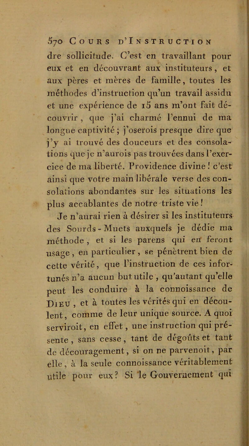 dre sollicitude. C’est en travaillant pour eux et en découvrant aux instituteurs , et aux pères et mères de famille, toutes les méthodes d’instruction qu’un travail assidu et une expérience de i5 ans m’ont fait dé- couvrir , que j’ai charmé l’ennui de ma longue captivité ; j’oserois presque dire que j’y ai trouvé des douceurs et des consola- tions que je n’aurois pas trouvées dans l’exer- cice de ma liberté. Providence divine ! c’est ainsi que votre main libérale verse des con- solations abondantes sur les situations les plus accablantes de notre triste vie ! Je n’aurai rien à désirer si les instituteurs des Sourds-Muets auxquels je dédie ma méthode , et si les parens qui en’ feront usage , en particulier , se pénètrent bien de cette vérité, que l’instruction de ces infor- tunés n’a aucun but utile , qu'autant qu’elle peut les conduire à la connoissance de Dieu , et à toutes les vérités qui en décou- lent , comme de leur unique source. A quoi serviroit, en effet, une instruction qui pré- sente , sans cesse, tant de dégoûts et tant de découragement, si on ne parvenoit, par elle, à la seule connoissance véritablement utile pour eux? Si le Gouvernement qui