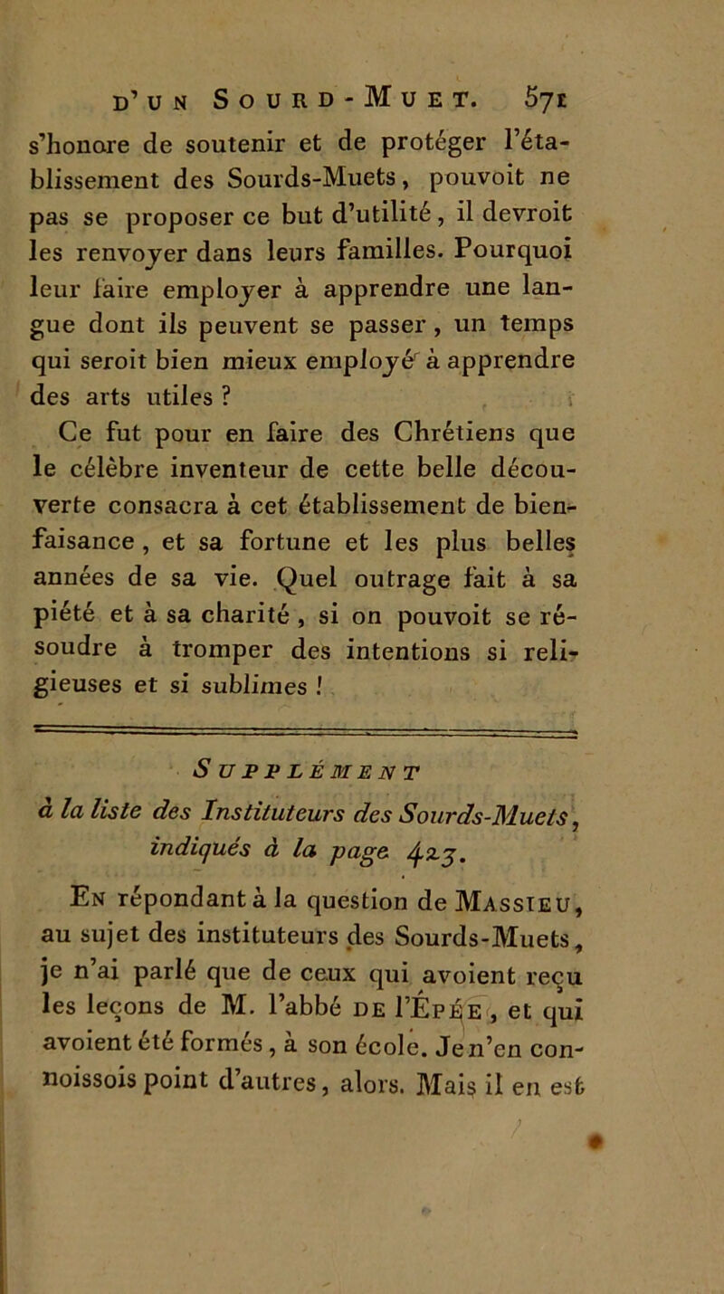 s’honore de soutenir et de protéger l’éta- blissement des Sourds-Muets, pouvoit ne pas se proposer ce but d’utilité, il devroit les renvoyer dans leurs familles. Pourquoi leur làire employer à apprendre une lan- gue dont ils peuvent se passer, un temps qui seroit bien mieux employé à apprendre des arts utiles ? • Ce fut pour en faire des Chrétiens que le célèbre inventeur de cette belle décou- verte consacra à cet établissement de bien- faisance , et sa fortune et les plus belles années de sa vie. Quel outrage fait à sa piété et à sa charité , si on pouvoit se ré- soudre à tromper des intentions si reli- gieuses et si sublimes ! Supplément à la liste des Instituteurs des Sourds-Muets, indiqués à la page tfzg. En répondant à la question de Massieu, au sujet des instituteurs des Sourds-Muets, je n’ai parlé que de ceux qui avoient reçu les leçons de M. l’abbé de I’Ép^e , et qui avoient été formés, à son école. Je n’en con- noissois point d autres, alors. Mais il en est