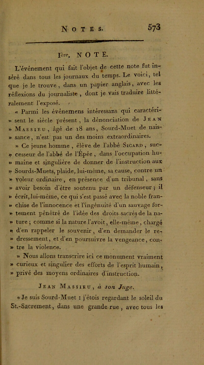 mi — lève. NOTE. L’événement qui fait l’objet de cette note fut in- séré dans tous les journaux du temps. Le voici, tel que je le trouve , dans un papier anglais, avec les réflexions du journaliste , dont je vais traduire litté- ralement l’exposé. « Parmi les événemens intéressans qui caracten- « sent le siècle présent , la dénonciation de Jean » Massieu, âgé de 18 ans, Sourd-Muet de nais- » sance, n’est pas un des moins extraordinaires. » Ce jeune homme , élève de l’abbé Sicard , suc- >f cesseur de l’abbé de l’Épée , dans l’occupation hu- » maine et singulière de donner de l’instruction aux » Sourds-Muets, plaide, lui-même, sa cause, contre un » yoleur ordinaire , en présence d'un tribunal, sans » avoir besoin d être soutenu par un défenseur il » écrit, lui-même, ce qui s’est passé avec la noble fran- » chise de l’innocence et l’ingénuité d’un sauvage for- *> tement pénétré de l’idée des droits sacrés de la na- » ture ; comme si la nature l’avoit, elle-même, chargé n d’en rappeler le souvenir, d’en demander le re- » dressement, et d’en poursuivre la vengeance, con- » tre la violence. » Nous allons transcrire ici ce monument vraiment » curieux et singulier des efforts de l’esprit humain, » privé des moyens ordinaires d’instruction. Jean Massieu, à son Juge. «Je suis Sourd-Muet : j’étois regardant le soleil du St.-Sacrement, dans une grande rue , avec tous les