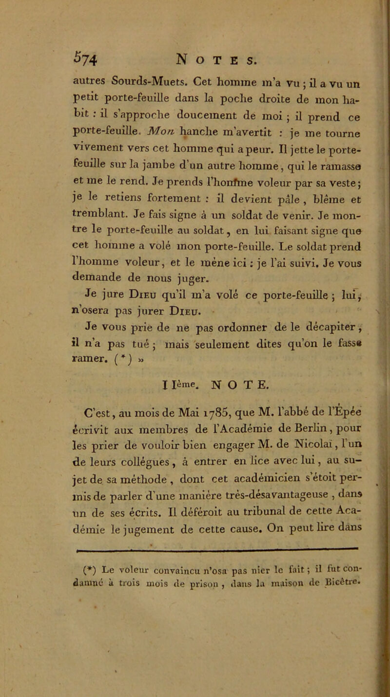 autres Sourds-Muets. Cet homme m’a Vu ; il a vu un petit porte-feuille dans la poche droite de mon ha- bit : il s’approche doucement de moi ; il prend ce porte-feuille. Mon hanche m’avertit : je me tourne vivement vers cet homme qui a peur. Il jette le porte- feuille sur la jambe d’un autre homme, qui le ramasse et me le rend. Je prends l’honfme voleur par sa veste; je le retiens fortement : il devient pâle , blême et tremblant. Je fais signe à un soldat de venir. Je mon- tre le porte-feuille au soldat, en lui faisant signe que cet homme a volé mon porte-feuille. Le soldat prend 1 homme voleur, et le mène ici : je l’ai suivi. Je vous demande de nous juger. Je jure Dieu qu’il m’a volé ce porte-feuille; lui, n’osera pas jurer Dieu. Je vous prie de ne pas ordonner de le décapiter, il n’a pas tué ; mais seulement dites qu’on le fasse ramer. (*)■>■> I Ième. NOTE. r C’est, au mois de Mai 1785, que M. l’abbé de l’Epée écrivit aux membres de l’Académie de Berlin , pour les prier de vouloir bien engager M. de Nicolai, 1 un de leurs collègues , à entrer en lice avec lui, au su- jet de sa méthode , dont cet académicien s étoit per- mis de parler d une manière très-désavantageuse , dans lin de ses écrits. Il déféroit au tribunal de cette Aca- démie le jugement de cette cause. On peut lire dans (*) Le voleur convaincu n’osa pas nier le fait ; il fut con- damné k trois mois <le prison , dans la maison de Bicêtrc.
