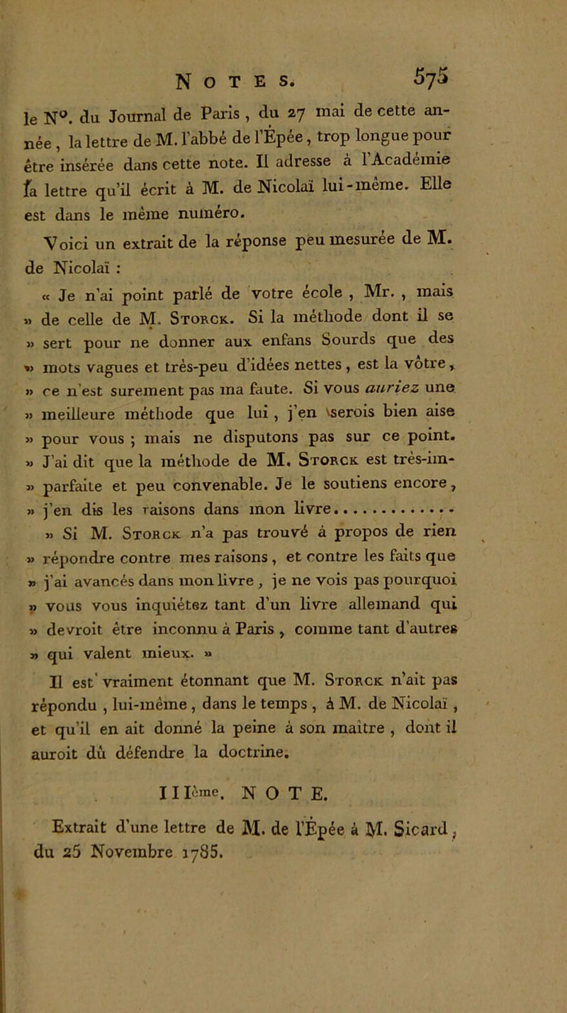 le Nü. du Journal de Paris , du 27 mai de cette an- née , la lettre de M. l’abbé de l’Épée, trop longue pour être insérée dans cette note. Il adresse à l’Académie fa lettre qu’il écrit à M. de Nicolaï lui-même. Elle est dans le même numéro. Voici un extrait de la réponse peu mesurée de M. de Nicolaï : « Je n’ai point parlé de votre école , Mr. , mais » de celle de M. Storck. Si la méthode dont il se » sert pour ne donner aux enfans Sourds que des » mots vagues et très-peu d’idées nettes, est la votre, » ce n’est sûrement pas ma faute. Si vous auriez une » meilleure méthode que lui , j’en vserois bien aise » pour vous ; mais ne disputons pas sur ce point. » J’ai dit que la méthode de M. Storck est très-im- » parfaite et peu convenable. Je le soutiens encore, » j’en dis les raisons dans mon livre » Si M. Storck n’a pas trouvé à propos de rien » répondre contre mes raisons , et contre les faits que » j’ai avancés dans mon livre , je ne vois pas pourquoi » vous vous inquiétez tant d’un livre allemand qui » devroit être inconnu à Paris , comme tant d’autres » qui valent mieux. » Il est' vraiment étonnant que M. Storck n’ait pas répondu , lui-même , dans le temps , à M. de Nicolaï , et qu’il en ait donné la peine à son maître , dont il auroit dù défendre la doctrine. 11 lime. NOTE. Extrait d’une lettre de M. de l’Épée à tyl. Sicard, du 25 Novembre 1785.