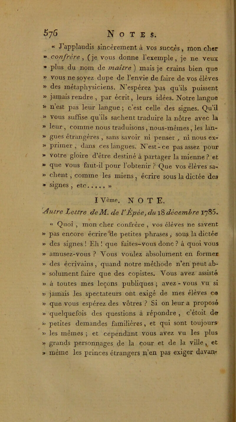 « J’applaudis sincèrement à vos succès , mon cher » confrère, (je vous donne l’exemple, je ne veux » plus du nom de maître ) mais je crains bien que »> vous ne soyez dupe de l’envie de faire de vos élèves » des métaphysiciens. N’espérez pas qu’ils puissent » jamais rendre , par écrit, leurs idées. Notre langue »> n est pas leur langue ; c’est celle des signes. Qu’il ” vous suffise qu’ils sachent traduire la nôtre avec la » leur , comme nous traduisons, nous-mêmes, les lan- » gués étrangères , sans savoir ni penser , ni nous ex- » primer, dans ces langues. N’est-ce pas assez pour » votre gloire d’etre destiné à partager la mienne ? et » que vous faut-il pour l’obtenir ? Que vos élèves sa- » client, comme les miens ? écrire sous la dictée des » signes , etc..... « I Vème. NOTE, Autre Lettre deM. de VÈpèe, du 18 décembre 1786. « Quoi , mon cher confrère , vos élèves ne savent » pas encore écrire'de petites phrases, sou? la dictée » des signes ! Eh 1 que faites-vous donc ? à quoi vous » amusez-vous P Vous voulez absolument en former » des écrivains , quand notre méthode n’en peut ab- » solument faire que des copistes. Yous avez assisté » à toutes mes leçons publiques ; avez - vous vu si » jamais les spectateurs ont exigé de mes élèves ce » que vous espérez des vôtres ? Si on leur a proposé » quelquefois des questions à répondre , c’étoit de » petites demandes familières, et qui sont toujours » les mêmes ; et cependant vous avez vu les plus » grands personnages de la cour et de la ville , et » même les princes étrangers p’en pas exiger davan-