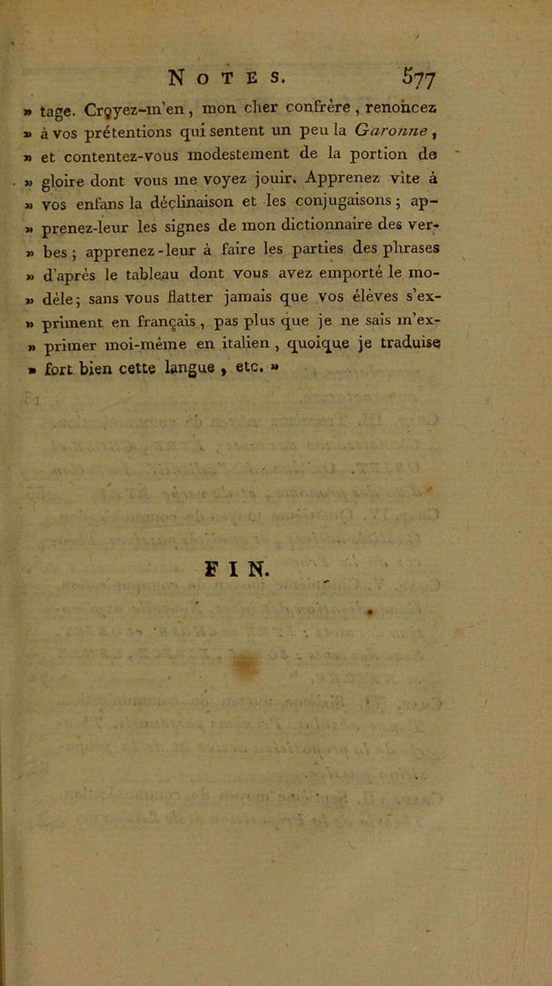 7) tage. Crçyez-m’en, mon cher confrère , renoncez » à vos prétentions qui sentent un peu la Garonne , » et contentez-vous modestement de la portion de » gloire dont vous me voyez jouir. Apprenez vite à » vos enfans la déclinaison et les conjugaisons 5 ap- » prenez-leur les signes de mon dictionnaire des ver- „ bes ; apprenez-leur à faire les parties des phrases » d’après le tableau dont vous avez emporté le rao- » déle ; sans vous flatter jamais que vos élèves s’ex- » priment en français , pas plus que je ne sais m’ex- » primer moi-même en italien , quoique je traduise » fort bien cette langue , etc. » FIN.