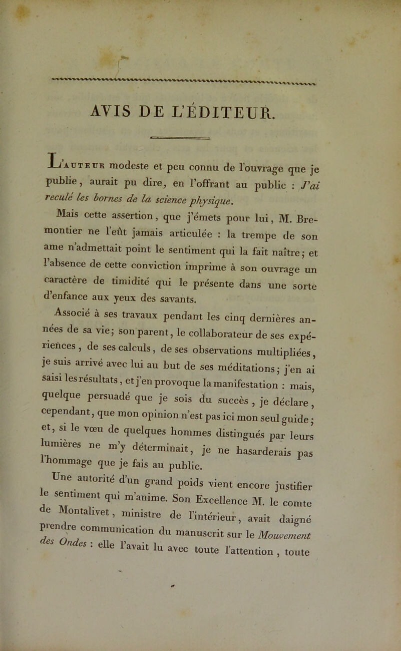 AVIS DE L’ÉDITEUR. Ij auteur modeste et peu connu de l’ouvrage que je publie, aurait pu dire, en l’offrant au public : J'ai reculé les bornes de la science physique. Mais cette assertion, que j’émets pour lui, M. Bre- montier ne l’eût jamais articulée : la trempe de son ame n admettait point le sentiment qui la fait naître ; et l’absence de cette conviction imprime à son ouvrage un caractère de timidité qui le présente dans une sorte d’enfance aux yeux des savants. Associé à ses travaux pendant les cinq dernières an- nees de sa vie; son parent, le collaborateur de ses expé- riences , de ses calculs, de ses observations multipliées, je suis arrivé avec lui au but de ses méditations; j’en ai saisi les résultats, et j’en provoque la manifestation : mais, quelque persuadé que je sois du succès , je déclare ’ cependant, que mon opinion n’est pas ici mon seul guide ; Ct, “ 16 Vœu de quelques hommes distingués par leurs lumières ne m’y déterminait, je ne hasarderais pas 1 hommage que je fais au public. Une autorité d'un grand poids rient encore justifier e sentiment qui m'anime. Son Excellence M. le comte C Montal.vet, ministre de l'intérieur, avait daigné p.endre communication du manuscrit sur le Mouvement es es : elle l'avait lu avec toute l'attention , toute
