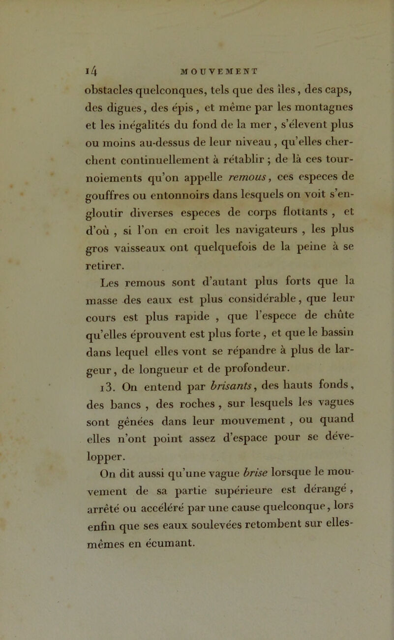 obstacles quelconques, tels que des îles, des caps, des digues, des épis , et même par les montagnes et les inégalités du fond de la mer, s’élèvent plus ou moins au-dessus de leur niveau , qu’elles cher- chent continuellement à rétablir ; de là ces tour- noiements qu’on appelle remous, ces especes de gouffres ou entonnoirs dans lesquels on voit s’en- gloutir diverses especes de corps flottants , et d’où , si l’on en croit les navigateurs , les plus gros vaisseaux ont quelquefois de la peine à se retirer. Les remous sont d’autant plus forts que la masse des eaux est plus considérable, que leur cours est plus rapide , que l’espece de chute qu’elles éprouvent est plus forte , et que le bassin dans lequel elles vont se répandre à plus de lar- geur, de longueur et de profondeur. i3. On entend par brisants, des hauts fonds, des bancs , des roches , sur lesquels les vagues sont gênées dans leur mouvement , ou quand elles n’ont point assez d’espace pour se déve- lopper. On dit aussi qu’une vague brise lorsque le mou- vement de sa partie supérieure est dérangé , arrêté ou accéléré par une cause quelconque, lors enfin que ses eaux soulevées retombent sur elles- mêmes en écumant.