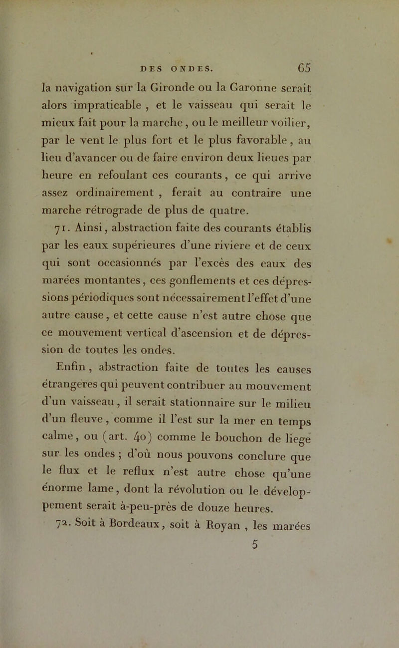 la navigation sur la Gironde ou la Garonne serait alors impraticable , et le vaisseau qui serait le mieux fait pour la marche, ou le meilleur voilier, par le vent le plus fort et le plus favorable, au lieu d’avancer ou de faire environ deux lieues par heure en refoulant ces courants, ce qui arrive assez ordinairement , ferait au contraire une marche rétrograde de plus de quatre. 71. Ainsi, abstraction faite des courants établis par les eaux supérieures d’une riviere et de ceux qui sont occasionnés par l’excès des eaux des marées montantes, ces gonflements et ces dépres- sions périodiques sont nécessairement l’effet d’une autre cause, et cette cause n’est autre chose que ce mouvement vertical d’ascension et de dépres- sion de toutes les ondes. Enfin , abstraction faite de toutes les causes étrangères qui peuvent contribuer au mouvement d’un vaisseau, il serait stationnaire sur le milieu d’un fleuve, comme il l’est sur la mer en temps calme, ou (art. 4o) comme le bouchon de liege sur les ondes ; d’où nous pouvons conclure que le flux et le reflux n’est autre chose qu’une énorme lame, dont la révolution ou le dévelop- pement serait à-peu-près de douze heures. 72. Soit à Bordeaux, soit à Royan , les marées 5