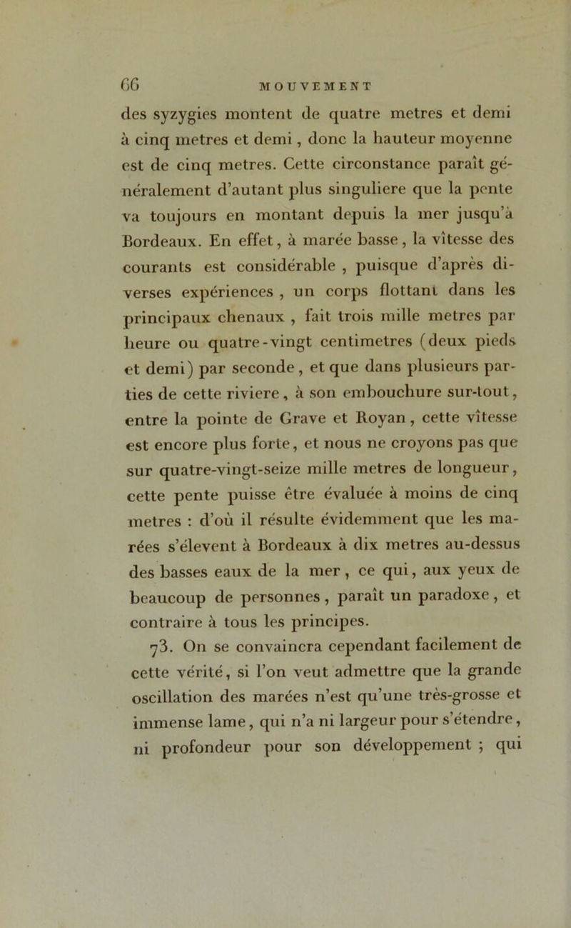 des syzygies montent de quatre métrés et demi à cinq métrés et demi, donc la hauteur moyenne est de cinq métrés. Cette circonstance paraît gé- néralement d’autant plus singulière que la pente va toujours en montant depuis la mer jusqu’à Bordeaux. En effet, à marée basse, la vitesse des courants est considérable , puisque d’après di- verses expériences , un corps flottant dans les principaux chenaux , fait trois mille métrés par heure ou quatre-vingt centimètres (deux pieds et demi) par seconde, et que dans plusieurs par- ties de cette riviere , à son embouchure sur-tout, entre la pointe de Grave et Royan , cette vitesse est encore plus forte, et nous ne croyons pas que sur quatre-vingt-seize mille métrés de longueur, cette pente puisse être évaluée à moins de cinq métrés : d’où il résulte évidemment que les ma- rées s’élèvent à Bordeaux à dix métrés au-dessus des basses eaux de la mer , ce qui, aux yeux de beaucoup de personnes , paraît un paradoxe , et contraire à tous les principes. 73. On se convaincra cependant facilement de cette vérité, si l’on veut admettre que la grande oscillation des marées n’est qu’une très-grosse et immense lame, qui n’a ni largeur pour s’étendre, ni profondeur pour son développement ; qui