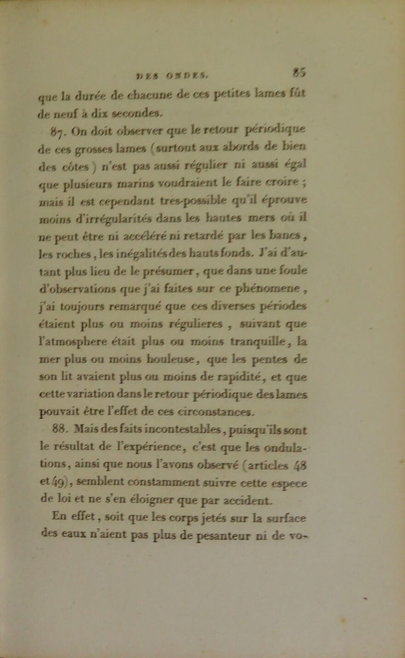 Va durée de chacune de ces petite» lame» fût *!<■ n<-nf a dix seeonde». 87. On doit observer que le retour périodique de ce§ grosse» lame» (surtout aux abord» de bien «If » côte» 7 n’est pas aussi régulier rii aussi « gai que plusieurs marins voudraient Je fajre croire ; mais il est cependant tres-possible qu’il éprouvé moins d’irrégularité» dans les liante» rners ou /I ne peut être ni accéléré ni retardé par le» bancs , If-s roche», les inégalité» des hauts fonds, J ai d au- tant plus lieu de le présumer, que dans une fouie «J observation s que j’ai faites sur ce phénomène , j’ai toujours remarqué que ces diverses période» étaient plus ou moins régulières , suivant que l atmosphere était plus ou moins tranquille, la mer plus ou moins houleuse, que les pentes de son lit avaient plus ou moins de rapidité, et que cette variation dans 1e retour périodique des lames pouvait être l’effet de ces circonstances. 88. Mais des faits incontestables, puisqu'ils sont le résultat de l’expérience, c’est que les ondula- tions, ainsi que nous l’avons observé 'articles 48 et 49;, semblent constamment suivre cette espece de loi et ne s’en éloigner que par accident. En effet, soit que les corps jetés sur la surface des eaux n aient pas plus de pesanteur ni de vo-