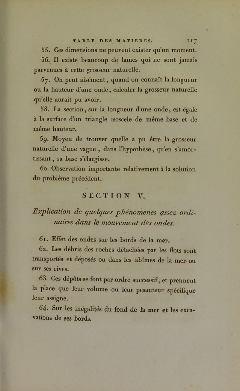 55. Ces dimensions ne peuvent exister qu’un moment. 56. Il existe beaucoup de lames qui ne sont jamais parvenues à cette grosseur naturelle. 5y. On peut aisément, quand on connaît la longueur ou la hauteur d’une onde, calculer la grosseur naturelle qu’elle aurait pu avoir. 58. La section, sur la longueur d’une onde, est égale à la surface d’un triangle isoscele de même base et de même hauteur. 59. Moyen de trouver quelle a pu être la grosseur naturelle d’une vague , dans l’hypothèse, qu’en s’amor- tissant , sa base s’élargisse. 60. Observation importante relativement à la solution du problème précédent. SECTION Y.. Explication de quelques phénomènes assez ordi- naires dans le mouvement des ondes. 61. Effet des ondes sur les bords de la mer. 62. Les débris des roches détachées par les flots sont transportés et déposés ou dans les abîmes de la mer ou sur ses rives. 63. Ces dépôts se font par ordre successif, et prennent la place que leur volume ou leur pesanteur spécifique leur assigne. 64. Sur les inégalités du fond de la mer et les exca- vations de ses bords.