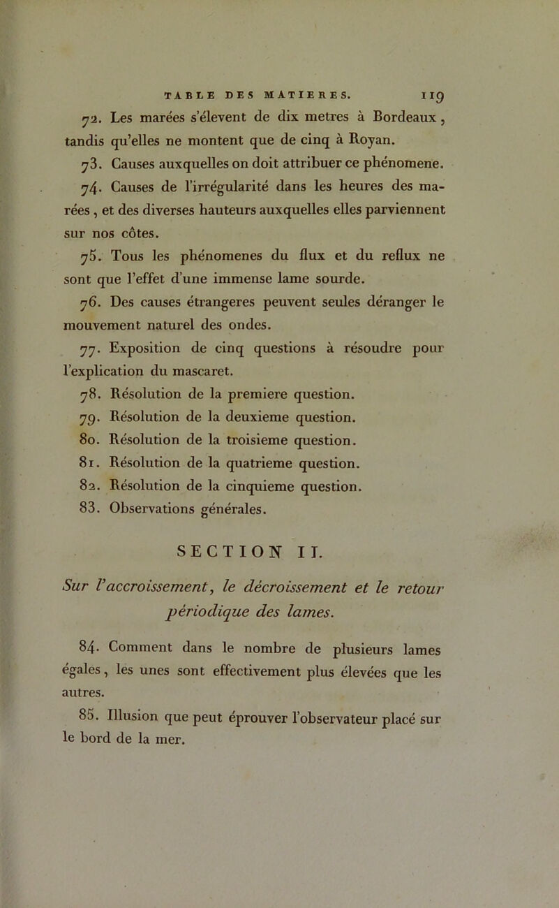 72. Les marées s’élèvent de dix métrés à Bordeaux , tandis qu’elles ne montent que de cinq à Royan. y3. Causes auxquelles on doit attribuer ce phénomène. y4- Causes de l’irrégularité dans les heures des ma- rées , et des diverses hauteurs auxquelles elles parviennent sur nos côtes. y5. Tous les phénomènes du flux et du reflux ne sont que l’effet d’une immense lame sourde. 76. Des causes étrangères peuvent seules déranger le mouvement naturel des ondes. 77. Exposition de cinq questions à résoudre pour l’explication du mascaret. 78. Résolution de la première question. 79. Résolution de la deuxieme question. 80. Résolution de la troisième question. 81. Résolution de la quatrième question. 82. Résolution de la cinquième question. 83. Observations générales. SECTION II. Sur V accroissement, le décroissement et le retour périodique des lames. 84- Comment dans le nombre de plusieurs lames égales, les unes sont effectivement plus élevées que les autres. 85. Illusion que peut éprouver l’observateur placé sur le bord de la mer.