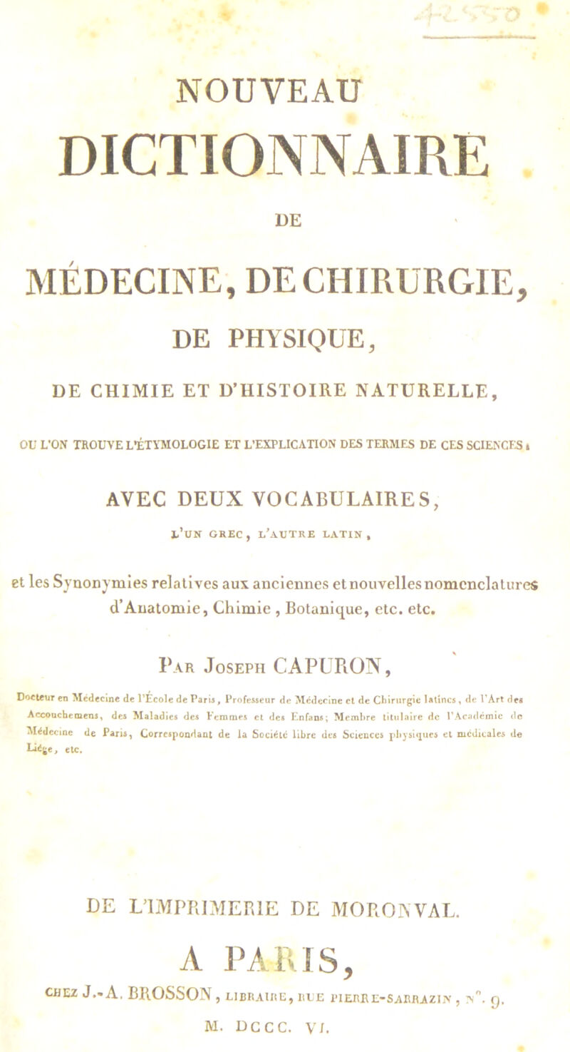 NOUVEAU DICTIONNAIRE ÜE MÉDECINE, DE CHIRURGIE, DE PHYSIQUE, DE CHIMIE ET D’HISTOIRE NATURELLE, ou L’ON TROUVE L’ÉTYMOLOGIE ET L’EXPLICATION DES TERMES DE CES SCIENCtS » AVEC DEUX VOCABULAIRES, l’UN GREC , l’autre latin , et les Synonymies relatives aux anciennes et nouvelles nomenclatures d’Auatomie, Chimie , Botanique, etc. etc. Par Joseph CAPURON, DocteuT en Médecine de l’École de Paris, Professeur de Mcdeclne cl de Chirurgie latines, de PArt des Accouche mens f des Maladies des Femmes cl des Enfans; Membre titulaire de rAcatlémic do Médecine de Paris, Correspondant de la Société libre des Sciences pbysitjues et medicales de etc. DE L’IMPRIMERIE DE MORONVAL. A PARIS, CHEZ J.-A, BROSSON , LIBRAIRE, RLE PIERRE-SARRAZIN , Q,