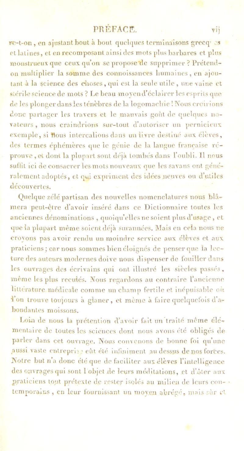 PRÉFACr. TÎj W'-t-on , en ajustant bout à bout quelques terminaisons grecq’ es et latines, et en recomposant ainsi tics mots plus barbares et plus monslrueux que ceux qu’on se propose'de supprimer ? Prétend- on multiplier la somme des connoissances buniaincs, en ajou- tant à la science des c^ioscs,qui est la seule utile, une vaine et stérile science de mots ? Le beau moyend’éclairer les esprits que de les plonger dans les ténèl)rcs de la logomaelne 1 Nous croirions donc partager les travers et le mauvais goût de quelques no- vateurs , nous craindrions sur-tout d’autoriser un pernicieux exemple, si Hous intercalions dans un livre destiné aux élèves, des termes éphémères tpie le génie de la langue française ré- prouve , et doitt la plupart sont déjà lomljés dans l’oubli. Il nous suflit ici de consacrer les mots nouveaux que lessavans ont géné- ralement adoptés, et q-ui expriment des idées neuves ou d’utiles découvertes. Quelque zélé partisan des nouvelles nomenclatures nous blâ- mera peut-cti'e d’avoir Inséré dans ce Dictionnaire toutes les anciennes dénominations , quoicpi’elles ne soient plus d’usage, et que la plupart même soient déjli sin années. Mais en cela nous ne croyons pas avoir rendu un moindre service aux élèves et aux praticiens; car nous sommes bien éloignés de penserque la lec- ture des auteurs modernes doive nous dispenser de fouiller daî’.s les ouvrages des écrivains qui ont illustré les siècles passés, même les plus reculés. Nous regardons au contraire rancienno littérature médicale comme un champ fertile et iuépuisahle où l’on trouve toujours à glaner, et même à faire quelquefois d’.a^ bondantes moissons. IjOui de nous la prétention d’avoir fait un traité même élé- mentaire de toutes les sciences dont nous avons été obligés de parler dans cet ouvrage. Nous convenons d(^ bonne fol qu’une aussi vaste entrepri ;,' eût été lufiniment au dessus de i^os foi’tes. Notre but n’a donc été que de faciliter aux élèves l’intelligence des ouvrages qui sont 1 objet .de leurs méditations, et d’.ôter aux praticiens tout prétexte de rester isolés au mllien de leurs eou- IcmporaxiiS , en leur fournissant un moyen abrégé, mais sûr et