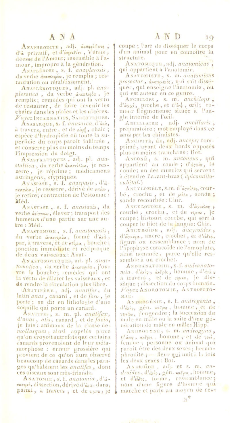 AwrilRODITE , (lilj. f il’i |Kiva(if, et d’iiiffsJ'ir» , \'éniis , iléesse de l’Amour; mst iisible à l’u- iiioiir, impro|ne à la ^énéiMtiûii. A.VAPI.ÉHOSK , s. t. ancplemsis , du verbe àiatuMpôii), je remplis ; res- tauration ou rétablissement. Anapi,érotiques , adj. pl. plerotica , du verbe àv^TrAnpow , je remplis ; remèdes qui oui la vertu <le restaurer, de laire revenir les cliairs dans les ])laies et les ulcères. Voyez iNC.VRNA I tFS, Sa RCOTIQU KS. AVASARQUE, s. l. anomrcayVîaxy à travers, entre , et de aàpf , cliair ; espèce d’hvdropisie où toute la su- perficie du corps ])aroît infiltrée , et conserve plus ou moins de temps l’impression du doigt. An-astai.tiques , adj. [il. ana- staltica , du verbe àraj-itiMj, je res- serre ^ je réprime; luédicamens astringens, styptique.s. AxÀspase, s. i. anaspasis , iVi- rxeiràa, je resscfre, dérivé de , je retire; contraction île l’estomac ; Méd. Axastase , s. f. annslasis, ilu verbe âriîT»ui, élever ; transiiort des lutmeurs d’une partie sur une au- tre : Méd. Anastomose , s. 1'. anastornosh , du verbe , lorme tl’ilrct, par, à travers, et do»Ti_ua , bouche ; jonction immédiate et récquociuc lie deux vaisseaux ; Anat. Anastomotiques, ad. )il. anas- tomolica , du verbe àr^çr-jiAa), j’ou- vre la bouche; remèdes qui ont la vertu île dilater les vai.sseaux , et de rendre la eirculatioti plus libre. Axatifére , adj. anatifer, du latin anas , canard , et ile/L''o , je porte ; se ilit en litholo;zie d'une coquille qui porte un canard. Axatiff.3, s. in. pl. anatifcxj il’nnas , atis, canard, et de/hem, je l.iis : animaux île la classe dei mollusques , ainsi appelés iiarcc qu’on cioyoïtautrclois (]uc certains canards provenoient de leur iiiéta- tuorphose : erretir grossière (|ui provient de ce qu’on aura observé beaucoup de canards dans les para- ges qu’habitent les analifes , dont ces oiseaux sont très-iriands. Axatoaiie , s. l'. annlowin , d’i- rxnyii, dissection, dérivo d’àïct. dans, paiiui, a travers , et de Ti uiw J je coupe ; l’ai't de disséquer le corps d’un animal pour en coimoitre la structure. Anatomique , adj. nnatonùcus y qui appartient à l’analomie. Anatomiste , s. m. uiiatomiciis prosector , àta-tixmls > qi sait dissé- quer, qui enseigne l’aualomic , ou qui est auteur en ce genre. Anciulops , s. m. anckilops , il’âvpii, proche , et il’îi4 î œil; fn- ineiir llegmoneiise située à l’an- gle interne île l’œil. Ancii.i.aire , adj. ancillaris , préparatoire ; mot employé dans co sens par les chimistes. Axr.tpn’É, ÉE, adj. «//cc/ts; com- lirimé, ayant den.x bords opposes plus on moins trancha ns : Bot. Axc.oxÉ , s. m. auconcus , qui appartient au coude ; d’âyxèK, lé coude; un des innsclcs qui servent à étendre l’avant-hras ( cpicondilu- culnlfil.) AnCV r.OMÈl.E, S.m. coiir- hé , crochu , et de , sonde ; sonde reconrhée; (Ihir. Axr.Y r.OTOMK , S. m. d’é,yxvA!ç , courbé , crochu , et de ts«ï« , je coiqie ; bistouri courbe, ijiii sert à couper le filet de la langue; Cliir. Ancvroïde , adj. ancyroïdes , d’âyxv;* , ancre , croclier, et d’aJ'o?, figure ou ressemblance ; nom de l’aj)opb)se coracoïde de l’omoplate, ainsi nommée, parce qu’elle res- scmliie a un crochet. Anor vNATOMtK , S, f. andrûun/o~ TV LU . il’aclp, , homme , il’à^.x , il travOKS , et de Tfyw, je dis- sèque ; dissection ilti corps humain. Voyez Androtomie , A.vtuopoto- 31 L1;. .A,NnRooÉxTF,, s. 1. audiogenia , il’àrxp, gcMt. coJ'poç , homme, et île ymw, l’engeiulrc ; la succes.sion de m ile en mâle ou la suite d’une gé- iiéiation de mâle en nuïleillipp. AxoïiOOYNK, .S. m. an lrogyna y d’àï»p , avJ'poi , homme, et de yw'i, reiiime ; |)ersontie ou animal qui paroît être des deux sexes; herma- ])lniKlite ; — lient- qui unit a l < lois les deux sexes ; Bol. AxoRoïm-; , adj. et s. ni. an- droïdes , d’â,»p> > liomine, et il’iiiti, lorme, ressi mblaiice ; nom d’une figure d’homme qui marche et jiarle au moyen de rua-