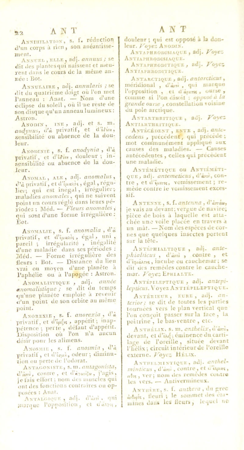 A>'MiriT.ATii)K, S. !• rc<liiction tl’mi corps à rien f son aiiéanlisse- iiient. A.ysvv.1,, Ki.i.E , adj. a/imtus ; se dit lies |)lantes<)ui naissent et meu- rent clans le cours de la même an- ïiée : Bot. ANNUi.AtnE , adj. annula ris ; se dit du quatrième doigt où l’on met l’anneau ; Atiat. — Nom d’une éclipse du soleil , où il ne reste de son disque tpi’un anneau lumineux: Astron. AuoniN, iN'E > adj. et s.^ m. aodynus, d’à privatif, et d olv?», sensibilité ou absence de la dou- leur. Anoiunie , s. f. anodynia , d’à privatif , et d’ô/’ilni , douleur ■, in- sensibilité ou absence de la dou- leur. AîfOM.vi., ALE, adj. anonialus , d’à privatif, et d’e/xa^èt, égal, rc’gu- lier, qui est inégal , irrégulier-, maladies anomales , qui ne suivent point un roursréglé dans leurs pé- riodes : Wcd. — Fleurs anomales , qui sont d’une forme irrégulière: Ilot. Attomalie, .s. f. anornalia , d’à privatif, et d’ci/axèî, égal,^ uni , pareil •, irrégularité , inégalité d’une maladie dans scs périodes ; Idéd. — Forme irrégulière des Heurs : Bot. — Distance du lien ■V rai ou moyen d’une planète a l’aphélie ou à l’apogée : Astron. ANOMALtSTIQTJE , adj. alUlÔC étnomalistique ; se dit du temps qu’une planète emploie à revenir «l’un point de son orbite au même point. ANOiiEXtE, s. f. anorexia , d’à privatif, et d’qefiç , appétit ; ’nap- ])étence ■, iierte , défaut d’appétit. Disposition oii l’on n’a aucun désir pour les alimens. AîtosMii; , s. f. anosniia , iVû. privatif, et d'lc,a'«, odeur; diminu- tion ou perte de l’odorat. Antagoniste, s. in. antagouùta, d’àrri, contre, et d’«-)c.rlfw , j’agis, je lais effort ; nom des muscles qui ont des fonctions contrairc's ou op- po.sées : Anat. Antalgii^m r , adj. d’àirï . qui jiiaiijue l’oj'position , cl u‘àA?:s, A N T douleur ; qui est opposé à la dou- leur. Foyez Awoms. Am APHBOnisiAycE , adj- Foyez A N t i AI' 11B O » I s t C E. AM APiiBoun lycE , adj. Foycz Anï tAPitaonri lyCE. Antarctk;jle , adj. aniarcticus, méridional , d’àrn , qui mai que l’opposition , n aifu-ns, oui se, comme si l’on nisoit : ojijHjsé à la grande ourse , constellation toisiue du pôle arctique. Antarthuitique , adj. Foyez Amtaiithbitiqle. ANTÉrjÉDENT , ts.1 E , adj. anU- cedens , jirétédent, qui précède; mot communément appliqué aux causes des maladies. — Causes antécédentes , celles «jui précèdent une maladie. Antémltique ou Astiéméti- QTJE, adj. antemeticus, à’itz't, con- tre , et d ïufrn, vomissement ; re- mède contre le vomissement exces- sif. A stenne , s. f. anienna , d’àjrà», je vais au devant ; vergue de nav ire; pièce de bois à laquelle est atia- chée une voile placée en travers a un mât. —Nom des espèces de cor- nes que quelques insectes portent sur la tète. ANTÉrHiALTiQt'E , adj. ontc- phiallicus , d'àjvî , contre , et d’IpoArïç, incube ou cauchemar; se dit lits remèdes contre le cauche- mar. /'qye; Ephi ALTE. Antépileptiq'ce , adj. aritcpi- Icpiicus. \ oyez ,\ntiepileptiqee. Antérieur, fure , adj. an- Icrior ; se dit tie toutes les parties tournées vers le plan vertical que l’on conçoit passer sur la lace, la poitrine*, le bas-ventre , etc. Anthéi.ix. .s. m, ar.thcUx,C\œrr'i, devant, et d’Olin; éminence du carti- lage tie l’oreille, située devant l’hélix; circuit intérieur de l’oreille externe. Foyez Hélix. A NTin i.Nii NTiQui . adj. anihel- minticus , il'àrTi , contre , et i. lA^unt, <i6c«, ver; nom îles remc-des cuiitiiê les \ers. — Aniiverniineux. Anthi' RE, s. f. anlhcra . dit grec àiS^ptt, ileuri ; le .sommet des ét.i- mincs dans les Heurs, h.^uil ne