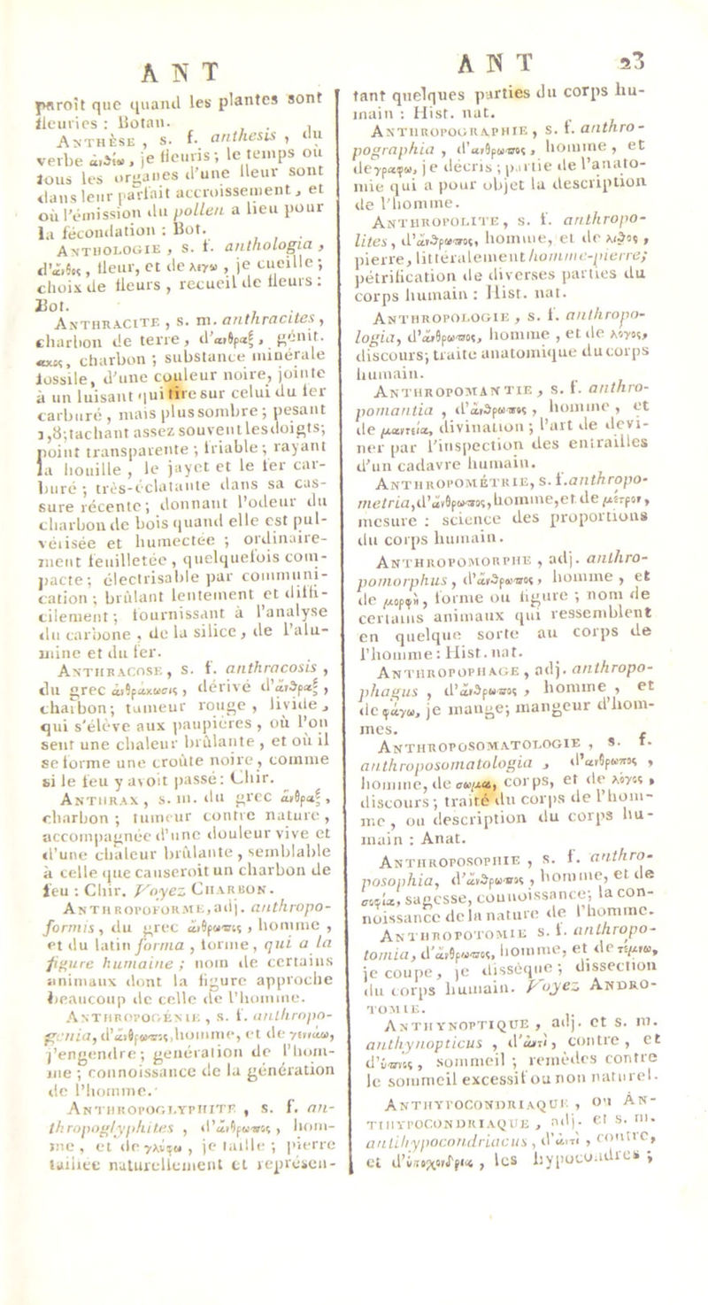 pnroît que quand les plantes sont lleurics : Botan. . , Anthèse , s. f- anthesis , lu verbe i.il» . je lieuvis ; le temps ions les organes d’une üeuv sont dans leur parlait accroissement, et où l’dinission ilu pollen a lieu pour la fécondation ; Bot. Anthologie , s. 1. anthologia , d’â>5«, llenr, et de Air» , je cueille; clioix de fleurs , recueil de fleurs ; Bot. Anthracite , s. ni. anthracites , charbon de terre, d’a,6paf, ;;énit. «tt,. charbon ; substance minérale fossile, d'une copieur noire, jointe à un luisant qui tire sur celui du fer carburé , mais plus sombre ; pesant 3,8;tachant assez souveiii lesdoigts; point transparente; Iriable; lajant la bouille , le jayet et le 1er car- buré ; trés-éclataiite dans sa cas- Sure récente J ilonnaut l*ocleui ilu cliarboude boisquaiul elle est pul- véiisée et liuinectee ; oïdinaiie- rnent feuilletée , quelquefois coin- pacte; électrisable jiar communi- cation ; brûlant lentement et ditn- cilenieiit ; fournissant à 1 analyse du carbone , de la silice , île l’alu- mine et du fer. Antiibacose, s. t. anthracosis ^ du grec «ûSfaxKcn , tlérivé , chaibon; tumeur rouge, liyiile, qui s'élève aux paupières , où l’on sent une cbaleur brûlante , et où il se forme une croûte noire , comme si le leu y avoit |>assé: fJbir. Anthrax, s. m. du grec â,6pa^ , cbarbon ; tumeur contre nature , accompagnée d’une ilouleurvive et «l'une chaleur brûlante , semblable à celle que causeroit un charbon de feu ; Cliir. J^oyez Charbon. Anthroi’ofüR.me,adj. anthropo- forntis, du grec âiSpuiuî, homme , et du latinyornia , tonne, qui a la p^urc humaine ; nom île certains animaux dont la figure approche beaucoup de celle de l’homme. .AxTiinovoGÉME , s. f. tinlkropo- ^!.7/ia,d’<4ï6f».irs«,hoiume, et de yiuàa, j’engendre; genéralion de l’hom- me ; connoissancc de la génération de l’homme.' ANTimOl’OGI.YPItlTE , s. f. an- lhropoglyphit.es , d’âr9p««oç , hom- me , et de^Avï», je taille ; l'ierrc laiiicc nalureliemcnt tl représen- A IS T 23 tant quelques p-arties du corps hu- main ; Hist. nat. Antiiroi’ographie , s. 1. anthro- pographia , il’aiSpMOTs, homme, et de7pa;i». je décris ; p.iriie de l’anato- mie qui a pour objet la description de l'homme. Anthropolite , s. f. anthropo- lltes, d’âi.3'p»'»oç, homme, et île ai^os , pierre, littéralement/iomm<;-p(t;rrc; pétrification de diverses parties du corps humain : Ilist. nat. An^'HROpologie , s. 1. anihropn- logia, d’iïiSpw'ooi, homme , et de aow, discours; traite anatomique du corps liumain. Anthropoman TiE , s. f. anthro- poriiantia , il’àrOpuiw , homme , et de paiwa, divination ; l’art de devi- ner par l’insi>ection des entrailles d'un cadavre humain. Anthropométrie, s. \.,aiithropo» //ie/rm,d’âv9p»u8î, homme,et de piirpoi, mesure ; science des proportions ihi corps humain. Anthropomorphe , ailj. anlhro- pomorphus y d'âtifti'atsi liomme , et de pspfit, forme ou ligure ; nom de certains animaux qui ressemblent en quelque sorte au coips de l’homme: Hist.nat. Anthropoph.age , ad), anthropo- phagus , d’âiOpMsoî , homme , et deiféy», je mange; mangeur d’hom- mes. , ANTHTlOPO.SOÎVtATOTjOGlE , S* anthroposomatologia , d’arSp»«« , liomme, lie corps, et île Airs? » discours; traité du corps de 1 hom- me , ou description du corps liu- main : Anat. Anthroposophie , s. f. anthro- posophia, d'âvSp»«si , homme, et i e sagesse, couuotssance; la con- noissancc delà nature de l’homme. Anthropotomie s. l. anlhropo^ tomia, d'à,9p»®«. homme, et de «/ai», je coupe, )C dissèque; dissection du corps humain. P oyez Andro- TOMIE. AnthYNOPTiQUE , adj. et s. m. anthynopticus , il’à»i<, contre , et d’vOTcc, sommeil ; remèdes contre le sommeil excessif ou non naturel. AnthypoconuriAQCi: , on An- TIIIYPOCONURIAQUE , adj. Ct S. Ul. anlihypocondruicus , iYùn't , fontic, ct d’i-nxoïffu , les bypocoadres ;