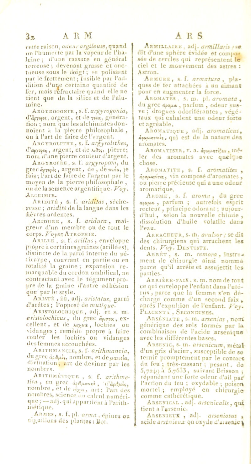 j ctfp niison, oiiciii arj^Ueu^e, quand on l’hunicclp par la vaponrdr; l’Jia- leinp •, d’une cassure en (Jcnéral ierreii.se ; ilevenanl j;ra.s.se et oiic- liicuse .sous le doigt; «-n |>olissant par le Irotteinent ; fusible par l’ad- dition d’ut|e certaine quantité de l'or, niais réfractaire quand elle ne tient que île la silice et île l’alu- mine. ARGYnoGON^iE , s. f. Oigyrogonia, d’<îp7i,fsî, argent, et de ytnt, généra- tion ; nom que les alcliimisies don- noient .i la ]iierre philosophale , On à l’art de faire de l'.irgent. Argyroeitiie , s. f. argyrolitlies, d’ap7i;poç, argent, et de jiierre; nom d’une pierre couleur d’argent. Argyropée, s. f. argyrupœn, du grecàpyvpèî, argent, de , deîrnîu, je fais; l’aride faire de l’argent jiar le moyen de la jiierre philosopiiale , on de la semence argentilique. Aegiiimie. Ariuité , s. f. aridifas , séche- resse ; aridité de la langue dans les lièvres ardentes. Aridure, s. f. aridura , mai- greur d’un membre ou de tout le corjjs. /^'qyez Atrophie. Arille , s. f. arillus , enveloppe propre à certaincsgraines (arilléos), iHstincte de la paroi interne du pé- ricarpe, couvrant en partie ou en totalité la graine ; expansion re- marquable du cordon ombilical, ne contractant avec le tégument pro- jire de la graine d’autre adhesion que par le style. Aristé ,ée, adj. arislatus, garni d’arêtes ; l’opposé de rniitigue. ARI.STOLOCHIQUE , ailj. Pt S. m. arislolochicus, du grec ex- cellent , et lie xtxii» , lochies ou vidanges ; remède projne ii faire couler les lochies on vidanges des femmes accouchées. ARiTUM.vxciE, s. 1. arithmaricia, du grec àp,6/xsç, nombre, et ilppj*r-ii'a, divination; art de deviner par les nombres. A R iTHM ÉTtQv F. . S, f. aritfinte- tica , en grec ipi9u»TiK» , o’àpduît, nombre , et ,1e ri;.,,, ait; l’art',le.s nombies, science ,in cal, ni numéri- que ;—a,Ij.qui appartient d l’arilh- aïK*! i(j no. A R i\s, s. 1, |>1. (Jr/7/,7 , t^j) 11105 ou ciguillons des plantes : Ilot. Armielaike, adj. armillaiii ><» dit d’une sphère évidée et couq-,i- sée de cercles qui représentent le ciel et le mou veinent des astres : Astron. Armure, s. f. armatura , p'a- ques de 1er attachées a un aimant pour en augmenter la force. Aromates . s. m. pl. arornata , du grec , paifuui , odeur sua- ve ; drogues odorilérantes , végé- taux qui exhalent une odeur lorte et agréable. Aromatique, adj. aromaticus, ipuuaroiii, qui est de la nature des aromates. Aromatiser, v. a. iptij-arlfu, , inê* lcr des aromates avec qœ.'q e chose. Aroviatite , s. f. aromatites , âfituatÎTri, vin composé d’aromates , ou jnerre précieuse qui a une odeur aromatique. Arôme, s. f. aroma , du grec opaua , parfum ; autrefois esprit recteur, principeodorant ; aujour- il’hui, selon la nouvelle chiuiie , dissolution d’huile volatile dans l’eau. Arracheur, s. m. aeuhor; se dit des chirurgiens qui arrachent les dents. P'oy, Dextiste. Arrêt, s. m. remora, instru- ment de cliiiurgie .ainsi nommé ]urce qu'il arrête et assujettit les [lariies. Arrière-faix . s. m. nom de tout ce qui enveloppe l’enfant dans l’ulé- I IIs , parce que la femme s'en dé- rlmrge comme d’un second faix , après l’expiihion de l’enfant. J'oy. Placenta , Secondikes. Arskniate , s. m. arsenias , norri générique des .sels lormés par U combinaison de l’acide arseniqiie avec les ililîércnies bases. Arsenic, s. in. arsenicum, métal i d’un gris d’acier, susceptible de se ternir promptement par le contact du feu ; très-cassant ; pesant . do 5,72p)à S.yfi.'i.'î, suivant Lirisson ; répan,lani une forte odeur d’ail par l’aciion du leu ; oxydable; poison mortel ; employé en chirurgie comme cathérélique. Arsenical . adj. arsenîcalis , qui tient a l’ar.senic. Arsenievx , adj. arseniosus , j acide riCieoiti/j. Qii oxyde d’aüeiuc ^ [