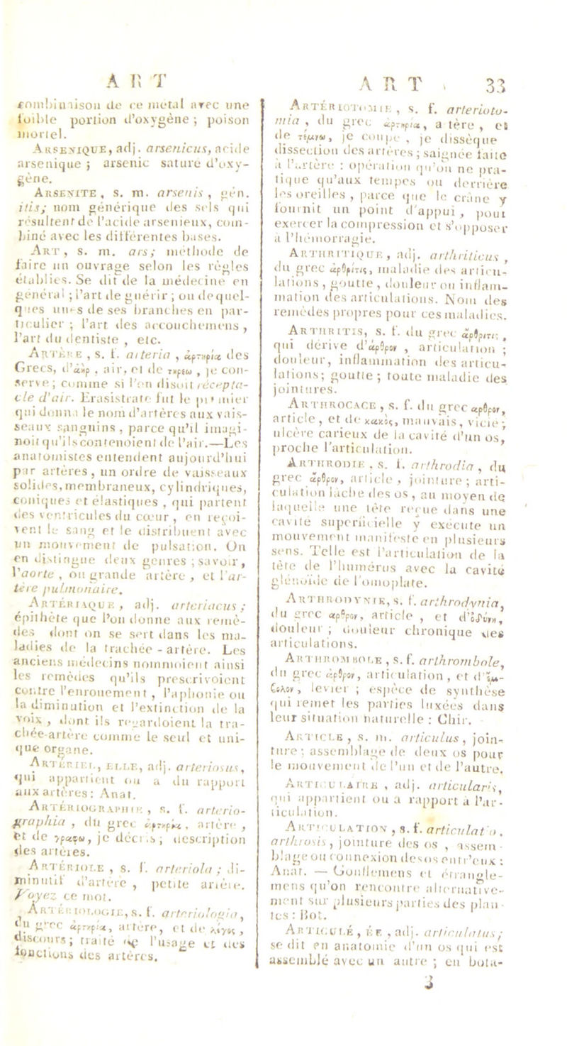 A lî T foniljiinisoii de ce métal nrec une lüil)lc portion d’oxygène ; poison iiioricl. Arsexique, aflj. (irsenicus, aride arseniqiie ; arsenic sature d’oxy- gène. Arsenitë , s. m. arsenis , gèn. jlis; iioiii générique des sels (jiii résultent de l’acide arsenieux, coin- Mné avec les dilt'érentes bases. Art, s. m. ars; métiiodc de faire un ouvrage selon les règles établies. Se dit tle la médecine en général ; l’art de guérir ; ou de<)iicl- ques uu<-sileses branches en par- tK'.ulier ; l’art des accoiicliemens , l’art du dentiste , etc. AtiTÈiiB , s. f. aiteria , «prnpi* des Grecs, d’àip , air, et de T»ptu , )e con- •srrve; cumine si l’en ilisml rdc<.'p/«- cle d'air. Erasistratr- fin le pi* mier qui doim i le nom d’artères aux vais- seaux sanguins, parce qu’il imagi- noiiqu’ilscontenoientde l’air.—Les anatomistes entendent aujourd’hui par artères, un ordre de vaisseaux soüiles,membraneux, cylindriques, coniques et élastiques , qui partent des ventricules du cœur , en re^oi- teni le sang et le distribuent avec un mouvement de pulsation. Ou en distingue deux genres ; savoir, Vaorte , ou grande artère , et l'ar- tere pubnonaire. Artérivque, adj. artcriacus ; épithète que l’on donne aux remè- des dont on se .sert ilans les ma- ladies (le la trachée-artère. Les anciens médecins noinmoieiit ainsi les remèdes qu’ils prescrivoient Contre l’eiiroiieniptit , l’aphonie ou la diminution et l’extinction de la voix , dont ils rceardoieiu la tra- chée-artère comme le seul et uiii- (|ue org.ane. ■ArtcriF.r., Ei.i.p,, adj. arteriosus, ‘jui appartient ou a du rapiutiT aux artères : Anat. ARTÉRtOGR.u-u te , s. L nrterio- ^rciphia , dtt grec c.pTKpM , artc*r** , et de je dèci .s; description des artères. Artériole, s. i. ar/ariobr ; .li- niinutif d’artere , petite arièic. f'oyez ce mot. ^ Ar'I Kii loi.ociiE, s. l. artnri.olopia ^ eu g'-ec «pryp.'a, artère, et de , «iscours; traité -h: l’usage et (tes idüctious des artères. A T'v T 1 3.3 A R TÉR lOToiii r: , s. f. arleriotu- ittia , du grec dpmpia, a 1ère, et (le Tfp(r«. je coupe , je dissèque dissection des arri'ccs j saignée faiuî a ! i.itere : operation qu’ou ne pra- tique qu’aux tempes ou derrière les oreilles , parce (juo le crâne y fournit un point d'a|)pui , ,)out exei'( er la compression et .s’opposer a l’hémorragie. ARTiiRi'riQirn , adj. arthritictvi , du grec àpOpiTiv, maladie des articu- !ati()iis , goutte , douleur ou iiifJaui- mation des articulalioiis. Nom des remè(le.s propres pour ces maladie.s. Arturitis, s. f. (lu gr('(, ipjp,„;, qui dérive d’opSpor , aniciilafiou ; douleur, inflammation des articu- laiioit.s; goutte; toute maladie des jointures. Autiirocace , s. f. (lu grecapôpof, article , et de xaxsç, ma usais, vicie ulcère carieux de la cavité d’un os,’ proche l’articulatioii. Arturoijik , s. i, m ffirodla , du grec (îpJpoK, article, jointure; arti- culation lâche des os , au moyen de laqueile une léto reçue dans une cavité siiperlh ielle y execute un mouvement luaiiilesleeii plusieurs S(’*MS. celle est i’articulatio-u de la tète (le l’humérus avec la cavit<i gléuoide de foiiujjilate. Autiiroiiynik, s. f. arihrndyTtia. du grec «pÇpoii, article , et d’’o,ri;,«, douleur ; douleur chronique vies articulations. Arthr osi ho le , s. f. arlhrombnle, (In grec «pjps,, ai li< iilation , et d ï,,- iiKti, levic-1 ; espc'ce de syniliése (|ui remet les parties luxées dans leur situation naturelle : Chir. Article, s. m. nrticiilus, joiii- tiu e; assemblage (le doux os pour le moiivemeiii >iel’uu et de l’autre. Arti ,c t AiRE , adj. aiiicular’i, (lui appartient ou a rapport a l’ar- lient.itiun. AiiTicuLATtoiv , s. f. articulât O , artluosis, jointure des os , assein blageou connexion dcsoseuti’eux ; Anat. — (jondemens ci (Hiau'>le- meiis qu’on rencuiitre alicruauvc- ment sur plusieurs jRirlies des plan- lestiiot. ' Articci.é , éf, , adj. arliruluius/ se dit en anatomie d’un os ([ui est ajisciiiLIé avec un autre ; eu bola-