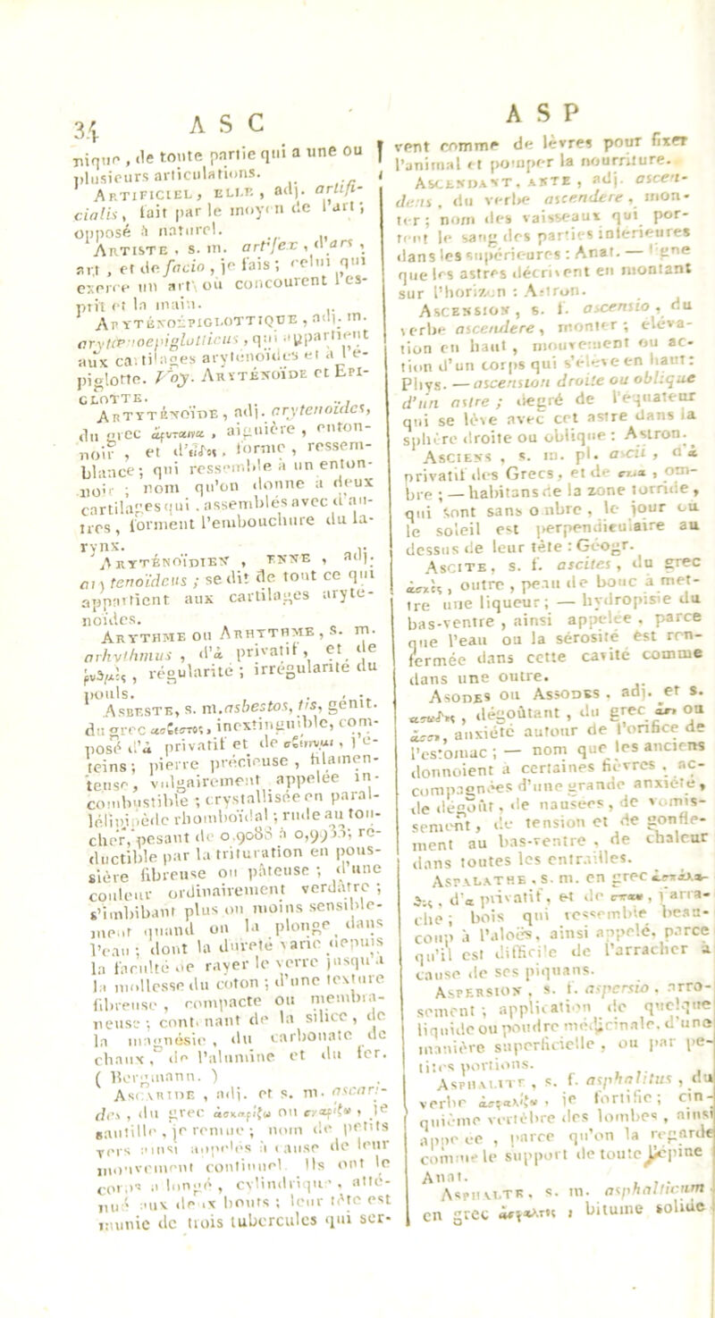 ASC î niq.in , (le tonte pnriie qm a une ou l)liisipnrs arliciilatioiis. Artificiel, elle, ad), arliti- cialii, lait par le inoy< u de 1 art ; oiiposé i! naturel. Artiste . s. ni. arVjex \ art , et de fado , ie lais ; eclni qm exerce iin ait\on concourent 1 es- pih eî la main. Af YTÉxoipiGLOTTiQUE , a<ll; m. arvnP ’oepiglollirus, qiii aypartKoit •aux caî tilaees aryicnoides et a l e- piglotte. poy. Arïténoïde et bPi- CLOTTE. ... Artyténoïtie , adj. arytenoiac’t, ,1n arec <«vra/re , aiauière , enton- noir , et d’n<r»i. lornie , ressem- blance; qui resseir.Me H un enton- iio’r ; nom qn'on donne a (leux cartila^tesqm • assemblés avec a an- 1res, iornient l’eiubouchiire ilu la- rynx. y AkYTÉNOÏdIEV , T.KÎTE , aO). fl, , tenoïdeits ; se dit de tout ce qui appaitient aux cartilages aryté- noïdes. Ary-thme on Arhythme, s. m. arhviltmtts , d’à privatil , Çt_ ‘ ® fvVU , régularité ; irrégularité du iiouls. . , ■ .A.sbf.stk, s. vü.ashestos. Us, genit. du grec «^CoTTo;. inextinguible, com- posé d’à privatil et de , 1 c- teins; t)ierre précieuse, hlamen- tense, vulgairement appelée in- combustible ;c,rystalhséeen paral- lélinjpé(lcrbomboï.!al;ru.leantoii- cheV, pesant de o.qobS .à ré- ductible par la trituration en pous- sière fibreuse on pâteuse ; d une couleur ordinairement verdâtre -, s’imbibant plus ou moins sensible- nie.it .inaiid on bi plonge dans Veau; dont Ui dureté rane oepius la fand.té oe rayer le verre )usqu a 1;, mollesse du coton ; d’une texture f.brense, rompacte ou membra- neuse; cont. liant de la sihcc , de la magnésie , du carlionatc tic chaux, (le l’alumine et du 1er. ( Porgiuann. ) As(.\mnn , adi. et s. m. asenn- dn , du grec àon»fi'{(. on , JC ganîille . je reiiuio ; nom (le l>et(ts vers ainsi aupeb'S à (anse de leur jiionvemeni eonliunel Ils ont le cor.is a liingé , cvlindriqii'. atlé- iiné aux de ix bouts ; leur léto est immic de tuiis tubercules «lui scr- ASP vent comme de lèvres pour fixer l’animal «t pomper la nourriture. Asce.xo.vnt.-ssTE , adj- ascen- da.n , du verl>e flsceo(ferc, mon- ter ; nom des vaisseaux qui por- ret't le sang (les parties intérieures dans les supérieures ; Anat. — I gné que les astres décritent en montant sur l’horiva.n : .\riron. Ascessiox, s. 1- ascfnsio , du lerbe asce/ulere, monter; éléva- tion en liant , motivcment ou ac- tion d’un corps qui s’eles e en liant : piiys. —ascension droite ou oblique d’iln astre ; tiegré de l'eqitatetw qui se lèse avec cet astre dans ia siiliére droite ou oblique ; Aslron.^ Ascieys , s. m. pl. ascii , o à privatif (les Grecs, et de cr^a. , om- Ijvp ; — habitansde la zone torride, qui Sont sans o libre , le jour ou le soleil est |>erpendieuiaire au dessus (le leur tète : Geogr. Ascite, s. f. ascites, du grec , outre , pe.iu de bouc à met- tre une liqueur; — liydropisie du bas-ventre , ainsi appelée . parce que l’eau ou la sérosité est ren- fermée dans cette cavité coœine dans une outre. AsonES ou Assodks . ad), ^et s. ««.J'.rv , dégoûtant , du gçec ^ ou à^!T., anxiété autour de 1 onhee de l’estomac ; — nom que les ancirns (lonnoient à certaines fievres . ac- comp-Tgn.^s d’une grande anxiété , de dégoût, de iiausees,de voims- senumt, de tension et (ie gonfle- ment au bas-ventre , de chaleur dans toutes les cnir.v.lles. Asr.vL.vTHE . s. m. en grec ànàva- .5;, , d'a piivalif. et de enut, i arra- che ; bois qui ics'embir be.aa- cou;’i .1 l’aloë^. ainsi an-pelé, parce i qn’il est difficile de l’arraclicr a cause (le ses piquans. Aspf.rsio>- . s. f. aspersio . .urro- semciit ; appli(ati.m de qmtKque liqnideou poudre me.jicin.ile.il une manière superlîciclle , ou par pe- tites portions. AspHM irr , s. f. asphnluus , du 1 verbe - îc fortifie; cin- qiii.'-me vertèbre des lombes , ainsi apiie ce , |>arre qu’on la regard* comme le support de toiitc^I'ine Anal. , Aspiivltk. s. m. asphalliciim. en grée èin*>.TSs I bitume solide