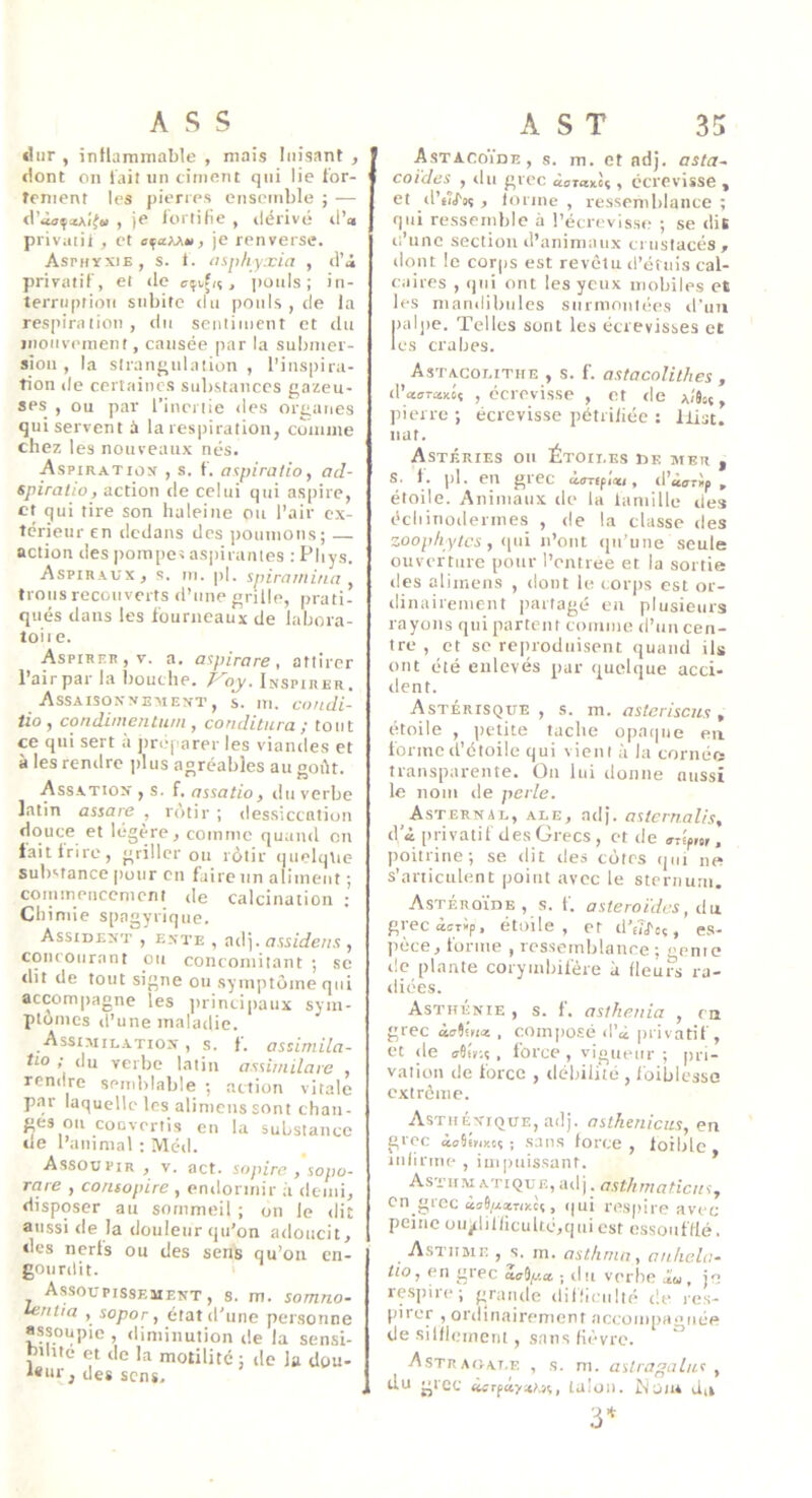 ASS €!iir , intlammable , mais luisant , dont on lait un ciiiifint qui lie for- tement les pierres ensemble ; — d’ioçiAi'fw , je fortifie , ilérivé rl’« priviitit , et , je renverse. Asphyxie, s. 1. asphyxia , d’i privatif, et rie , pouls; in- terruption subite du pouls , de la respiration, du sentiment et du iiionvement, causée par la submer- sion , la straiif^ulaiion , l’inspira- tion lie certaines substances gazeu- ses , ou par l’inertie îles organes qui servent à la respiration, coniine chez les nouveaux nés. Aspiratiox , s. f. aspiratio, ad- spiratio, action de celui qui aspire, et qui tire son haleine ou l’air ex- térieur en dedans des ])oumons; action des pomper as|)iranies : Phys. Aspiraux, s. m. pl. spirainina , trous recouverts d’une grille, prati- qués dans les fourneaux de labora- toii e. Aspirer, V. a. aspirare , attirer Pair par la bouche. Voy. Inspirer. Assaisonnement, s. m. cnndi- iio, condimenium , conditura; tout ce qui sert à préparer les viandes et à les rendre ])Ius agréables au goût. Assatiox y s. f, assatio, ilu verbe latin assare , rôtir ; dessiccation dctuce et légère, comme quand on taitirirc, griller ou rôtir i|uelqtie substance pour en faire un aliment ; conimenccment de calcination ; Chimie spagyrique. Assident , ENTE , 0(1]. 17 w/ifetis , concourant ou concomitant ; sc dit de tout signe ou symptôme qui accom|)agne les jirincipaux sym- ptômes d’une maladie. Assimilation , s. f. assimila- rio ; du verbe latin assimilare , rendre semblable ; action vitale p.ir laquelle les alinienssont chan- ges ou convertis en la substance de l’animal : Méd. Assoupir , v. act. sopire , sopo- rare , contopire , endormir à demi, disposer au sommeil ; on le dit aussi de la douleur qu’on adoucit, des nerls ou des sens qu’on en- gourdit. Assoupissement, s. m. somno- leriiia , sopor, état d’une personne assoupie , diminution de la sensi- bilité et de la motilité; de lu dgu- *«ur, des sens. A S T 35 AstacoYde, s. m. et ndj. asta~ coides^ , du grec ioranlî, écrevisse , et (l’uJ'oç , lorme , ressemhlance ; qui ressemhie à l’écrcvisse ; se dis (l’une section d’animaux crustacés , dont le corps est revêtu d’étuis cal- caires , (jui ont les yeux inohiles et les mandibules surmontées d’un paljie. Telles sont les écrevisses et les crabes. Astacolitiie , s. f. astacolithes , cVccarxMs , écrevisse , et de aîJcç , pierre ; écrevisse pétrifiée : llist. liât. Astéries on Étoiles ise mer , s. 1. pl. en grec , d’isrip , étoile. Animaux de la laniille des écliinodermes , de la classe des zoophytes, (|ui n’ont (in’iine seule ouverture pour l’entree et la sortie (les alimens , dont le corps est or- dinairement iiartagé eu plusieurs rayons qui partent comme d’nn cen- tre , et se re|)rodiiisent quand ils ont été enlevés par quelque acci- dent. Astérisque, s. m. asteriscu.s, étoile , petite tache o|)aqne en forme d’étoile qui vient à la cornée transparente. On lui donne aussi le nom de perle. Asternal, ale, adj. asicrnalis, d’i privatif des Grecs , et de »riprtr, poitrine; se dit des côtes qui ne s’articulent point avec le sternum. AsTÉROÏnE , s. f. astéroïdes, du grecàsTÜp, étoile, et (I’ei^c; , es- pèce, forme , ressemblance ; genie de plante corymbifère à (leurs ra- diées. Asthénie , s. 1. asthenia , ca grec àvÎ!»i<* , composé d’à privatif, et de aitr.s , force , vigueur ; pri- vation (le force , débilité , foiblesse extrême. Asthénique, adj. aslkenicits, en grec iailriKcs ; .sans force , loible infirme , impuissant. * Astum ATiQuE, ad j. asthmaticuSy en grec àv6/.(*TiKè(, qui n>spire avec peine uU|dilficuUc,qui est essoufflé. Asthme , s. m. asthma, anhela^ tio, en grec ac^y.a. -, du verbe la, je re.spire; grande difürulté de res- pirer , ordinairement accompagnée de silflcuneiit, sans (ii'-vrc. ^ Astraoat.e , s. m. astragal/is y du grec àcrfcty»;.};, talon. Noua Ju 3