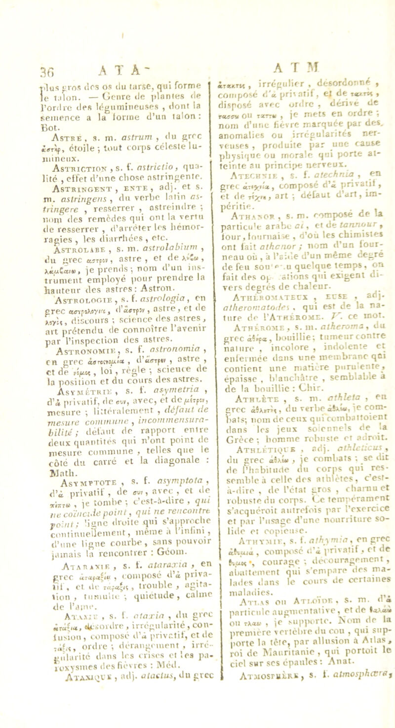 I 3G A T A - t'lu5; };i f)s (les os du larse, qui forme le Mlun. — Genre de jtlanies de l’ordie des l(^jiiiiniiieuses , dont la semence a la loiine d’un talon : Bot. Astre, s. m. astrum , du grec étoile -, tout corps céleste lu- iidneux. Astriction > s. 1. aîtrictio, qua- lité ) effet d’une chose astringente. Astringent, ente, adj. et s. m. astririgens , du verbe latin ai- tringere , resserrer , astreindre ; nom des remèdes qui ont la vertu de resserrer , d'arrêter les hémor- ragies , les (liarrhées , etc. Astrolabe , s. m. astrolabium , du grec «rfst, astre, et dexiî», xiueac». je prends-, nom d’un lu.s- trumeut em])loyé pour prendre la hauteur des astres: Astron. Astrologie , s. f. astrologia, en grec , d’avifît, astre, et de t.oyU, discours ; science (les astres, art prétendu de connoître l’avenir par l’inspection des astres. Astronomie, s. f. astronomia , en grec , d’iïffifir , astre , et de , loi , règle -, science de la position et du cours des astres. Asvmétkik» s, t. osynietria , tVà privatif, doev», avec, et dc^ÎTfîr, incsnre *, liÀlôralenier.t , déjciut de Tîiesuie coiiufiiifie ^ Incojftitiensurn- biliid ; déldtit de rapport enire doux ejuautitôs (]ui n’ont point tic mesure cominune y toiles que le côté tlu carré ot la diagonale . Math. Asymptote, s. f. asympiota , d’à privatif, de avr, avec, et de , le tombe -, c’e.st-h-dire , qui lie coïncide point, qui ne rencontre folnt; 'igne droite qui s’auprc'.che coutiuueUcmeut, même à l’iulmi , d’une ligue courbe, sans pouvoir jamais la rcucontrer : Geom. AtaRanif. , s. t. aUiraxia > ett grec ûrafa^K ! ( omposé d’à pnva- lil , cl (le , trouble , agita- tion , tiimulic -, (juietude, calme de l’ainc. At.v.mi- , s. f. otaxia , (lu grec iixà.{i», diciordre , irrégularité , con- lusîou , composé d’à privr.tif, et de ordre-, deraugement , irré- gularité (l.ms les crises et les pa- loxysmes desfW’vrcs ; Itléd. ATA.NJi’VK , adj. oiaUus, du grec A ï AI ir^y-Tn , irrégulier , désordonné , composé d'apri'atif , ej de w.m » disposé avec ordre , dérive lie on tscttk , je mets en ordre j nom d’nne fi(rire marquée par des, anomalies ou irrégularités ner- veuses , produite par une cause ])bysique ou morale qui porte at- teinte an princi!>e nerveux. Atechnie , s. f. atechnia , en grec ixiytU, composé d’à privatif, et de xi-xn, art -, défaut d’art, im- péritie. . , ATH.'.NOP , s. m. composé de la particu'e arabe CI, et lie tannour , four, lfmriiai.e , (i’où les chimistes ont lait athenor ; nom d’un four- neau où , a l’a-.tle d’un même degré de feu sou'<=-.U quelque temps, on fait (les 0(. aîions qui exigent di- vers degrés de chaleur. Atiilromatecx , ECSE . adj- atheromatoi/ei , qui est de la na- ture de I’Athérome. ce mot. Athérome, s. m. atheroma , du grccàîiifa, bouillie; tumeurcontre nature , incolore , indolente et enfermée dans une membrane qûi contient une matic-re purulente, épaisse , blanchâtre , semblable à de la bouillie : Cbir. Athlète , s. m. athleta , en crée àSxirM, du verbe àîxîu, je com- iials-, nom de ceux qui rombattoient dans les jeux soicnnels de la Grèce; homme rclmsie et adroit. Athlétkjvb . adj. atJilcUcus, du grec àb.ûi , je combats ; se dit de l’habitude (lu corps qui res- semble h celle des athlètes, cest- li-dire , de l’état gros , chai-nuet robuste du corps. Ge tempérament s’acquéroit autrefois par l’exercice et par l’usage d’une nourriture so- lide et eopieii.-c. Athymii-, s. f. athymia, en grec à\uià , composé d’à jirivatif, et de tvuef’, courage; decour.sgecnent , nimitemeni qui s'empare des ma- lades dans le cours de certaines maladies. Atlas ou Ati.o'Vor , s. m. (1 <» pnrlinde augmentalive, et de •«>,ài ou tx«u , je .vup])crtc. ^‘(lm de la iiremière vertcbie du cou , q((i sup- porte la tête, par allusion à Atlas, roi de ISlanritanie , qui portoit le ciel sur scs épaules : Anat. ATMOsrutRB, s. l. aUnosphœrSf