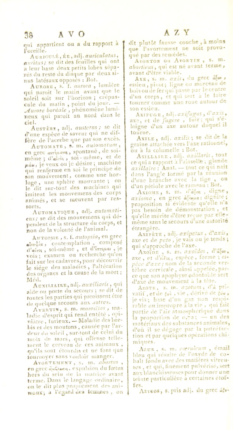 qui appartient ou a du rapport à l’oreille. Au nioui.K , ÉE , adj. aiiriculatus, miritns; se dit «les feuilles «jui ont à leur base deux petits lobes scipa- rcs du reste du ilisque par doux si- nus latéraux oppost's : Jiot. Aurore, .s. f. niirora , luiv.ière qui paroit le malin avant «[ue le soleil soit sur l’horizon ; crépus- cule du matin , point «lu jour. — ^uroTû boréale , phénomène lumi- neux qui paroit an nord «laits le ciel. Austèrr , adj. auslcrns ; sc «lit d’une espèce «le saveur qui ne «bl- ière de l’acerbe (pic par son excès. Automate 5 s. m. nulomcitufii ^ en ^rcc avT»//.zTss, sp«intané , de soi- mème ; «l’aîrèç , soi-inème, et de fiàu, je veux ou je désire ; machine qui renferme en soi le principe de son mouvement, comme une hor- loge , une sphère mouvante ; on le dit sur-tout des machiner, qui imitent les monvemens des corps animés, et se meuvent par les- sorts. Autom.vtkjue , adj. antomnti- cus; se dit des motiveinens qui dé- pendent de la structure du corps, et non de la volonté de l’animal. Autopsie , s. 1. autopsia, en gre«^ «vro4(a! > coutetnplalion .^composé «l’atrcç , soi-mème , et d'impai , je vois ; examen ou recherche qn’on lait sur les cadavres, pour déitouvrir le siéce des malailies , l’altération des oi” ancs et la cause de la mort : Méd.  . . Auxtt.iaiRE, adj. auxiliaris , qui aide ou porte du secours ; se dit de routes les parties qui paroissent être «le (pit'lque secours aux .iiitrcs. Avertir, s. m. ma rosit as , nua- l.idie (l’esprit qui rend entêté . opi- ni.itrc , hirieux. — Maladie des bre- bis et des montons , causée par l’ar- deur (In soleil , sur-tout de celui du mois de in.ars, qui ofleuse telb'- jiieiit le cerveau de ces animaux . qu’ils sont étourdis et ne tout (juc loiiruoyer sans smiloir manger. Avortement , s. m. ahortus , rn grec «■,uCxw(«, expulsion du fœtus liors du sein de la inatiicc avant lerme. Dans le langage ordinaire, «in le dit })lus propicinem des ani- maux-, a 1’cg.ird lie» Icmmcs , on A Z Y (Ht pluf(’»t fausse couche , à moin» que l’avortefn«mt ne soit jirovo- q(jé par des remèdes. Avorton ou Avortin , *• m- aboitivui, qui est né avant terme, avant d’être viable. Axe, s. in. ajis, du grec a|«» , essieu , [livoi; ligne ou morceau de b(jis ou de fer (jul passe par le centre d’un corps, et qui s'-rt a le laire tourner comme une roue autour de son essieu. AxifuoE , adj. C7ifugas , d uxù, axe, et (le Jugere , luir; ')in s é- loigne d’un axe autour duquel il tourne. . , Axile , adj. axilis ; se dit cie la graine altaeliée vers l'axe rationne., ou à la columctlc : Eot. Axillaire, adj. axillarii. tout ce qui a rap;iort .i l'aisselle , glande aa illaire : .4.nat. — tout ce qui nait dans l’anclo formé par la réunion d’une branche avec la tige , ou d’un pétiole avec le rameau ; I^>t. Axiome, s. m. d’i:(s« . digne, axioma , en grec apté^z-, dignité; proposition si évidente qu’elle ii'a pas besoin de «lémonstration . et qu'elle mérite «i’etre reriic par clle- mème sans le secours d’une autorité étrangère. Axipète , adj. oxipetus , â'axis, axe et «le pc/o , je vais ou je tends ; qui s'approclie «le l’axe. Axo'ide , s. m. axoïJes . d’â'w, axe , et d’iî/:«, espèce, forme ; cj- pècr d’arc ; nom de l.i seconde ver- tèbre cervicale, ainsi appelée, par- ce que son apopbvse odonioi.le sert «l’axe «le mouvement .« la t -te. Azote, .s. m. azotuni, d’i pr.- vntif , et de . \ ie , dérivé de {<.» , je vis; b’.sc «l’un gaz non respi- rable «an imnropre ,i la vie . qui lait partie de l’air atmosplu-rique d.ans la proportion de o.~2; — un des m.atérianx de.s substances animales, «i’où il se dégage par la piiirctaf]- tion et par quchpies «ij>ér.itions chi- miques. Azur . s. m. r.-rrulcum , émail bleu qui r(*’sulte de 1 «ixyde de co- balt fomlii avec «les matières vitreu- ses . et qui, finement pulvérisé, sert aux blancbisceitces pour donner une teinte i>niticulièrc a certaines étoi- lés. Azveos, s. pris adj. du grec di%-