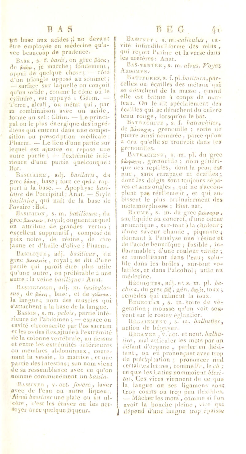 BAS Kft base anx aciiles no devant ^tro employée eu médecine iju’a- \pc beaucoup de prudence. lUsE , s. t. basis, en grec , de jjtÛH , je marche; Ibiuleineni, !ii)pui de quelque chose; — rôlé il'im triangle opposé au sommet; surlace sur laquelle on conçoit qu’un solitle , comme le cône ou le cylindre, est appuyé ; Géi/in. — 'l'erre, alcali, ou métal qui, par ta combinaison avec un acide, lorme nn sel : Chiui. — Le princi- pal ou le plus énergi<jue îles ingré- diens qui entrent dans nue com|)o- ïiliou on prescription médicale ; J’harm. — Le lieu d’une partie sur lequel est UjU.siee ou repose une autre partie ; — l’extrémité inlé- rieure d’une partie quelconque; Bot. Basicaire , adj. basilaris, tlti grec , base; tout ce«|Mia r.ip- jiurt a la base. — Apophyse basi- laire de l’occipital; Anat. — Style basilaire y qui naît de la base île l’ovaire : Bot. Basii.icox, s. m. basiliciim , àu grec , i\)yal ; onguentauqucl on attribut; de granités vertu.s ; excellent suppuraiit', composé, ite poix noire, de résine, de cire jaune et d’huile d’olive: Piiarm. Basilique, ailj. basilicus, du grec , royal ; se dit il’une jiartie qui paroit être jdns utile qu’une autre, ou prétérahlc a une autre : la veine basilique : Anat. Basioglosse , adj. m. hasiotilos- sus , de , base , et de . la langue-; nom des muscles qui s’attachent a la base de la langue. Bvssix, s. m. jiehiis, jiartie inté- rieure de l’abdomen ; — espace ou cavité circonscrite jiar l’os s.Kruin et les os des iles,sjtuéeà l’extrémité lie la colonne vertébrale, au dessus et entre les extrémités intérieures ou luembres abdominaux , conte- nant la vessie, la matrice , et une partie des intestins : son nom vient de sa ressemblance avec ce qu’on nomme conimunément un bassin. B.issiNf.ii , V. act. jouera y laver avec de l’eau ou autre liqueur. Ainsi une plaie ou un ul- ««•re , I ’esf les étuver on les net- toyer avec 'ptclquc liqueur. B E G 4t BASsrxr.T , s. m.-caliculus y in- vité intniiiiiludirorme dos reins , qui rci^oit l’uiine et la verse dans les uretères : Anat. Bas-ten'i iu; , s. m. alvits. T'^oyez Abdomen. Batitur es, s. f. jil./uiti/iiru, par- celles on écailles des métaux «pii SC iletachcnt de la masse , quand elle est battue à coups de inar- Icau. On le dit spécialement îles écailles qui se dérachent du cuivre tenu ronge, lorsqu’on le bat. BA'i'RAcnrrE , s. 1. halrackiles, de (3cirp«,;^'.ç , grenouille ; sorte ne j)ierre ainsi nouiuiée, jiarce qii'oii a cru qu’elle se troiivuit dans les grenouilles. BATRACtEvs , s. ni. pl. du grec , grenouille; nom g.nérl- que lies reptiles, ilont la peau eut nue, sans carapace ni écaille.s; dont les doigts sont toujours sép-i- rés et sans ongles , qui ne s’accou-* pleut pas réellement , et qui sii- liisseiil le plus ordinairement des métaniorplios<»s : llist.nat. Baume, s. m. du grec ,/2.zAiriuM> suc liquide ou concret, d’ime oiicur aromati(|ne , sur-tout a la chaleur ; d’une saveur chaude , piquante ; doimaut .1 l’analyse une lésine et de l’acide henzoïque ; Lisible , in- llammablc ; d’une couleur varice ; se ramollissant dans l'eau; solu- ble dans les huiles , sur-tout vo- latiles,et dans l’alcüliol ; utile en médecine. Béciiiques, ad), et, s. m. jd. be- chica, du grec liil, géii. /l«xU, loux ; remèdes ijni calment la toux. Beuf.guar , s. m. sorte de vé- gélaliim; mousse qu’on voit scii- veut sur le rosiev églantier. Bégaiemexx, s. m. balbuties ^ action de bcé'iyer. Bégayer , v. act. et neuf, halbu- rire y mal atiii nier les mots par nu ilët’aut d’o',•gant; , parler eu iiési- t.iui, ou eu pronouruut avec trop de |iréciij)iration ; prononcer mal (crlaif.es lettres, comme l’r, leu/i ; ce qii.e lo.s Latins nominoient blcsi- taS; Ces vices viennent de ce que la. lanüiio ou ses liuanu'ns sont ” ^ I ' I l.rop courts ou trop |)eii llexiide.s. — Mâcher les mots , comme .si l’on avoir la houchc pleine, vire qui ^ dépend d’une langue troj; epaia.s»;