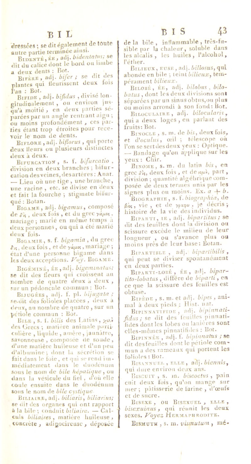 riressëes ; se dit également de toute autre partie teroiincc ainsi. Bidenté,ée, adj. buhmtatus; se dit du calice dont le bord ou limbe a deux dents : Bot. BifèrE , adj. /uyi-’r ; se dit des plantes qui tleurisscnt deux lois l’an ; Bot. , Bifide , adj. bifidus , divise lon- gitudinalemeiU , on environ jus- qu’à moitié , en deux [larties .sé- jiarées par un angle rentrant aigu ; ou moins protondéinent , ces par- ties étant trop étroites pour rece- voir le nom de ilents. Biflore ,ailj. hiflorus , qui porte deux Heurs ou plusieurs distinctes deux à deux. Bifurcation, s. 1. bifurcatio , division en deux branclies *, biliir- caiion des veines, desartères ; Anat. — Lieu où une tige, une brandie, une racine , etc. se divise en deux et fait la fourche -, stigmate biiur- qué ; Botan. Bigame, adj. bigamus, compose de J'iç , deux fois , et du grec ya/xoç. mariage; marie en meme temps à lieux personnes , ou qui a été marié deux fois. Bigamie, s. f. bignmia , du grec lu, deux lois , et île , mariage ; état d’une ])ersonne iiigame dans les deux acceptions, Bigame. Bigémisé, èe , adj. bigemuujtus; se dit des fleurs qui croissent au nombre de quatre deux a deux , sur un pédoncule commun ; Bot. Bijugées, adj. 1. pl. bijugata ; se.üit des folioles placées , deux a lieux, au nombre de quatre , sur un pétiole commun : Bot. Bile , s. 1. bilis des Latins, des tJrecs ; inaiièrc animale p.irti- cidière , liquide , amère, jaunâtre, savonneuse , composée de soude, il’une matière huileuse et d’un peu il’albuinine ; dont la sécrétion sc- iai t dans le toic, et qui se rend im- inéiliatement dans le duodénum .sous le nom de bile hépuLitjue , ou ilans la vésicule du fiel , d’où elle coule ensuite dans le iliiodéiinm sous le nom de hile cystique Biliaire, adj. biliaris, biliarius; se dit des organes qui ont raiiport à la hile; conduit biliaire. — Cal- culs biliaires , matière huileuse , tüucrete j ailigocireusc , déposée BIS 43 de la bile , inflammable , tres-ht- sible par la chaleur, soluble dans les alcalis , les luiiles , l’alcohol, l’étiier. Bilieux , eiise , adj. bUiosus, qui abonde en bile ; \e'nit bilieux, tem- pérament bilieux. Bilobé, ée, adj. hilohus , bilo- hatus , dont les deux divisions soni séparées jiar un sinus obtus,on plus ou moins arrondi à son tond; Bot. Bilogulaire , adj. biloculari^, qui a deux loges , eu parlant îles fruits; Bot. Binocle , s. m. de bis, deux fois, et d’oculus, œil ; télescope où l’on se sertilesdeux yeux : Optique. — Bandage, iju’oii applique sur les yeux ; Cliir. Binôme, s. m. du latin bis, en grec J-îç, deux fois , et itew^iü, part, division ; qu.intité algébrique com- posée de lieux termes unis par les signes ]diis ou moins. Ex. a -j- b. Biographie, s. i. biograpliia, i\e /Sioç, vie , et de yfccya , je décris; histoire de la vie des individus. Biparti, ie , adj. hipartitus ; se dit des feuilles dont la division ou scissure excède le milieu île leur longueur , ou s’avance plus ou moins près de leur base: Botan. Bipartible , adj. bipariibilis , qui peut se diviser spontanément en deux parties. Biparti-lobé , ÉE , ad), bipar- lito-lobatus , diffère de biparti, en ce que la scissure des touilles est obtuse. Bipède , s. m. et ailj. bipes , ani- mal à deux pieds : ilist. iiaN Bipinnatifide , adj. bipinnati- fidus ; se dit des feuilles piimati- fiilcs dont les lobes ou lanières sont clles-inéines ])innatiHdi-s : Bot. Bipinnée , ailj. t. bipianalus ,* se ilit ilesteuillcs ilont le |>ètiole coin- imin a des rameaux qui portent les folioles : Bot. Bisvnnuei. , ELLF,, ailj. biciiiiis, qui dure environ deux ans. Biscuit , s. m. bi.scoctus , pain cnit deux fois, tju’oii mange sur mer ; pâtisserie île larinc , il’œuls et de sucre. Bisf.xe , ou Bisexuel , elle , bisexuintis, qui réunit les deux sexes. Voyez Hermaphrodite. Bismuth , s. m. visinuluni, iné-