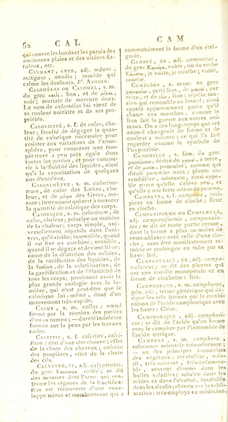 C2 CAL qui couvre les l)ords et les oarois des Lciennes plaies et des ulcérés fis- tuleiix,etc. CA.T.MA.MÏ, AXTE, ad|. sedans , mitigam , anodin ; remi’;.le qui calme les douleurs. V- Anodik. Cacomélas ou CaeOmel, s. m. du grec x*aW , bon , et de /xsa«s . noir; muriate de mercure doux. I e nom de calomélas lui vient de sa couleur noirâtre et de ses pro- Caloricité , s. f. de calor, cha- leur; faculté de dégager la quan- lité de calorique nécessaire pour résister aux variations de 1 atmo- sphère , pour conserver une tem- nerature à peu près cga.e dans routes les parties , et pour concou- rir à la'fluidité des liquides, ainsi qu’il la vaporisation de quelques uns d’entr’eiix. . Calorimètre, s. m. caLorime- 1ruin,i\e caloT des Latins, cha- leur, et de juf-fîf des (jrecs, me- Riire ; instrument qui sert a mesurer la quantité de calorique des corps. Calorique , s. m. caloricum , (le caîor, chaleur ; principe ou matière de la chaleur; corps simple, uni- vnrsellerncut répî^nilu dans l*imi- f ers, qu’il viviiio*, îusensil)le, quand il est tixe ou combiné; scnsib.o , quand U sc dégage et devient liUre ; cause de la dilatation des sooi.es , de la raréfaction des liquides , de la fusion , de la volatili.sation , ilo la gazéification cl de l’élasticité de tous les corps; paroissaut avoir la plus grande analogie avec la lu- mière , qui n’est peut-être que le calorique lui-même, doue d un mouvement très-rapide. Calüs , s. m. câlins ; nœml l'ormé par la réunion (les parues d’un os romini ; — diirctéindolcnte formée sur la peau par les travaux rudes. _ _ Cai.vitie , s. f. coh'ilics , cnlyi- tiurn ; état d’une tète chauve ; cllt’t de la chute des cheveux ; calcitic des paupières , cllct de la chute des cils. Cai.tptré, ée, ad), calyptcctlns du grec K«AÙ^r^« . coillc ; se dit »les mousses dont l’urne qui ren- lerine les organes do la fructifica- tion est recouverte d’une enve- loppe mince et membraneuse qui a C A M communément la forme d’un étci- ^Camubé, ke . adj. camçra'us , du grec voûte , ou du verlie , je voûte, je courbe ; voûte, coiir'né. Caméléon , s. masc. en grec , petit lion , de , par teire , et de >J«r, lion ; reptile sau- rien qui ressemble au k-zard; ainsi appelé apparemment parce qu i ciiasse aux mouches , comme e lion fait la guerre aux autres ani- maux. On a cru long-temps que cet anim.l changeoit de forme et de couleur a volonté ; ce qui i a regarder comme le syinoole de l’hvpocrisie. C.AMOMILLE , 8. fum-, yaoajuiAs», dérivé de j-xw- r a terre , et de fx.Afx, pommier; comme qui diroit pommier nain ; plante co- rvmhifère , odorante , ainsi appe- lée parce qu’elle s’élève peu , et qu’elle a une forte odeur de pomme. Campaxe, s. f. campana , réci- pient en forme de cloche ; licur en cloche. CaMPAXIEORAIE on CAMPAXrLE, ad), campaniformis , campanuLa- tus ; se dit de toute partie creuse , dont la forme a plus ou moins de ressemblance avec celle d’une clo- che , sans être manifestement ré- trécie et prolongée en tube par sa base; lîot. CvMPAxrLACÉ , EE . ad), campa- nuLiceus; se dit des plantes qui ont une corolle monopétalc et en forme de clochette ; Rot. Campiiorate , s. m. camphoras, gén. ath . terme générique qui <le- Tigne les sels lormés parla combi- nai son de l’acide camphorique avec les bases; Cliim. Camphorique , adj. camphori- cits : se dit de l'acide qu’on forme avec le camphre par l’intermède de l'acide nitrique. Cvaiphrk . s. m. camphora , substance orientale très-odorante ; — un «les principes huméiliats des vé»étaux ; cristallise, vola- til , très odor.int . très-innamm.a- hle , souvent di'sons dans le.s huiles volatiles; soluble clans les ac.iiles et ilnus l’alcohol < in<:olul).e (la ns les alcalis ; obtenu u ir l a siihli- malion ; très-employé «a médecine. (