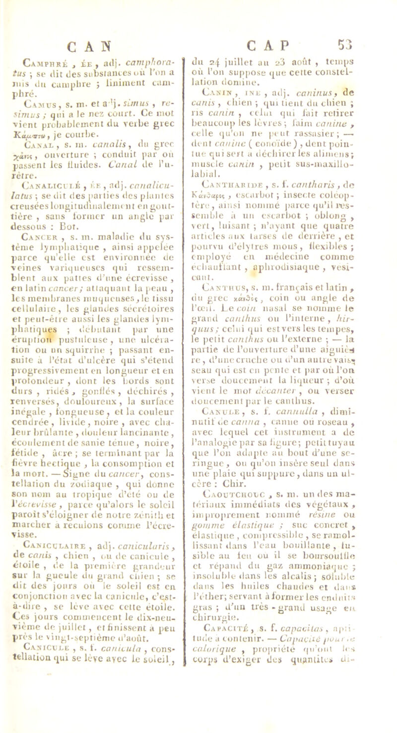 Camphré j ée , adj. camphora- fus ; se dit des snbsiantes idi l'on a mis du cuiiiplne ; liiiimeiit cam- phré. Camus , s. m. et a ’j. sâ/iu^ , re- simus ; qui a le nez court. Ce mot vient probablement du verbe grec Kô^ttw, je courbe. Canal, s. in. cannlis, du grec ouverture ; conduit par ou passent les fluides. Canal rie l’u- rètre. (Janalicui.é , KE , arlj. cniialicu- latus ; se rlit des [lariies des piaules creusées lougiiutliiialeim nt en gout- tière , sans former un angle par dessous ; Bot. Cancer , s. in. nialarlie rlu sys- tème lyinpliaiiquc , ainsi appelée parce qu’elle est environnée de veines variqueuses qui ressem- blent aux pattes rl’une écrevisse, en latin foncer; attaquant la peau , les inendrranes muqueuse.s,Ie tissu cellulaire, les glandes sécrétoires et perrt-étre aussi les glaiules lym- phatiques ; débutant par une éruption pustuleuse , une ulcéra- tion ou un squirrhe ; passant en- suite a l’état d’ulcère qui s’éteiul progressivement en longueur et eu prolondeur , dont les bords sont durs , ridés , gonflés , déchirés , renversés, douloureux, la surface inégale , fongueuse , et la couleur cendrée, liviile, noire , avec cha- leur brûlante , douleur lancinante , écoulement de sanie ténue, noire, léiide , âcre ; se terniinanl par la fièvre hectique , la consomption et la mort.—Signe i\u cancer, cons- tellation dit zodiaque , qui donne son nom au tropique d’eté ou île Védtvisse , parce qu’alors le soleil paroit s’éloigner de notre z.énitli et marcher a reculons comme l’écre- visse. Caniculaire , caiiicularis , de ca/iis , chien , i.u de canicule , étoile , de la prcniu'rc grandeur sur la gueule du grand cliien -, se dit des jours ou le soleil est en conjonction avec la canicule, c’est- à-dire , se lève avec cette étoile, tes jours commencent le dix-neu- vième de juillet, et finissent a peu près le viiigi-scpiièmc «l’août. Canicule , s. t. canicula , cons- tellation qui se lève avec le soleil du 24 juillet au août , temps où l’on suppose que cette constel- lation domine. Canin, ine , adj. caninus, de canis , chien ; qui tient du chien ; ns canin , tclin qui lait retirer beaucoii]) les lèvres; faim canine , celle iju’on ne |h lit rassasier; — dent canine ( conoïde) , dent ])uin- tue quiseit a liéchirer les alimens; muscle canin , petit sus-inaxillo- lahial. Cantiiabiue , s. f. cantharis , de Kévdafoç , esciiibot ; insecte coléop- tère , ainsi nommé jiarte qu’il lus- seiiible il un escarbot ; obloim , von, luisant; n’ayant que quatre articles aux tarses de derrière , et pourvu il’elytres mous, flexibles; employé eu médecine tomme ecliaiiflant , aphrodisiaque , vesi- Cllllt. Canthus, s. ni. français et latin , du grec xaiSoi, coin ou angte île l’œil. Le foi/i nasal se noiiinie le grand canlkus ou l’interne, hir~ qiLus; celui «jiii estvers les tempes, le petit canthus ou l'externe ; — la partie de l’ouverture il’une aiguitn re , il’uiie cruebe ou li’un autre vais» seau qui est eu pente et par où l’on verse doucciiieiit la liqueur ; d’où vient le mot decanter , ou verser düucenienl jiar le eaiitlius. Canui.e, s. f. cannuUa , dimi- nutif de canna , canne où roseau , avec lequel cet iiistrument a de l’analogie par sa ligur e; petit tuyau ijue l’on ailapte au bout d’une se- ringue, ou qu’on insère seul danv une plaie qui suppure, dans un ul- cère : Chir. Caoutchouc , s. m. un «les nia- lèriaux immédiats îles végétaux , impio|uenient nommé résine ou gomme élastique ; sue concret , élasii«iiie , coiuprcssilile , se ramol- lissant ilaiis l’eau bouillante, lu- siblc au Icii ou il se boiirsoullle et véiiaiid du gaz ammoniaque ; insolubL-dans les alcalis; soluble dans les huiles cliaiuies et «lai s l’éther; servant àiormerles enduits gras ; d’an très - grand usage eu chirurgie. Capacité , s. f. capacilas , ajci lude a loiileiiir. — Capacité poui ,e calorique , propriété «jii'oul les corps d’exiger des quAnlites di-