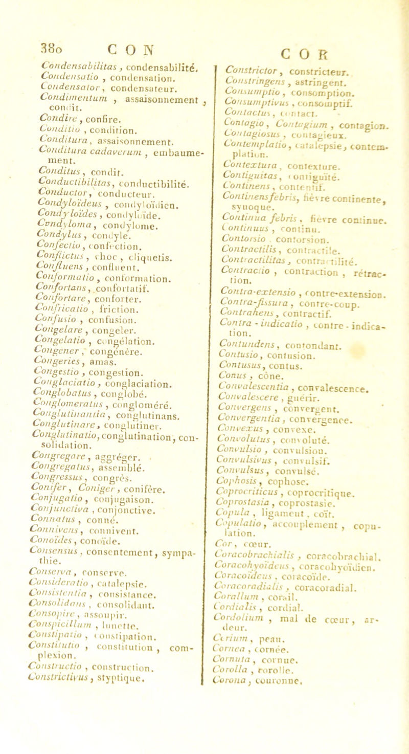 Condensabilitas, condensabilité. Condensatio , condensation. Condensator, coiulersateur. Condimentum , assaisonnement , condii. Coiidire, confire. Cundiliu , condition. (^ondilura, assaisonnement. C-onditura cadavciuni embaume- ment. Co/iditus, condit. Conductibilitas, conductibilité. Conductor, conducteur. Condyloïdeus , condyloiMicn. Condyloïdes, comlyU/ide. Cvndyloma, condylume. Condylus, coiulyle. Conjedio, ( onfi clion. Conflictus , (hoc, cliquetis. Conjluens, confluent. Conjonnatio , conlorination. Corifortans, couïonaliï. Conjortare, conforter. Confricalio , friction. Confusio , confusion. CongeLare, congeler. Congelatio , cc ngélation. Congener, congénère. Congeries, amas. Congestio , congestion. i'Onglaciatio , coriglaciation. Conglobatus , cotiglobé. Co/igtoweralus , congloméré. Cunglutiitainia, conglutinans. Conglutinare, coiiglutiner. Congluiinaüo, conglutination, con- solidation. Congregarc, aggréger. ■ Congregalus^ assemblé. Congressus, congrès. Conifcr, Coniger, conifère. Conjugolio , Conjugaison. Conjuncliva , conjonctive. ConiuUns , conné. C'o/inii'cns, coniiivcnt. Conoïdcs, conoïdc. Consensus , consentement, synip.a- thie. ’ ^ ‘ Conserva, conserve. Considcrnlio , catalepsie. C'onsisten/ia , consisiance. C'onso/idons , consolidant. Consopiic , assoupir. Conspicillum , lunette. i^ons/ipatio , < oiistipation. Conslilulio , constitution , coni- plexion. Conslructio , construction. Constrictiyus, slyptique. COR Constrictor y constricteur. Conslringcns , astringent. CoiLMunptio , consomption. Consumptivui , consoiupiif. Contaclus, c< ijtact. Comagio , ConU-gium , contagion. Contagiosus , contagieux. ConternpLaiiù, catalepsie, contem- plati«m. Con/extura, contexture. Contiguitas, < oniiguïté. Continens, contemtif. Continensfebris, fiècre continente, syuoque. Continua ftbris. fievre continue. (.onlinuus, rontinu. Cunlorsio contorsion. Conlraclüis , contractile. ContractiLitas , contrai tilité. Contracdo , contraction , rétrac- tion. Contta-extensio , contre-extension. Contra-fi^sma , contre-coup. Contrahens, contractif. Contra - indicatio , contre - indica- tion. Contundens, contonilant. Contusio, contusion. Contusus, contus. Conus , cône. Convalesccntia , convalescence. Co/walescere , guérir. Convergens , convergent. Conoergentia, convergence. Conoexus,convexe. Coru’olutus , concoluté. Conouhio , convulsion. Com’ulswus , convulsif. Coni’ulsus, convulsé. Cophosis, cophosc. Coprocriticus , coprocritique. Coprostasia , coprostasie. Copula , ligament . coït. Copulatio, accouplement, copu- lation. * Cor, cœur. Coracobrachialis , coracobr.acliial. Coracohyotdcus, coracohyoïilicn. Coracoïdeus . coiacoïde. Cnacoradiolis , coracoradial. Corallum , corail. Cordialis , cordial. Cordolium , mal de cœur, ar- deur. Ce ri uni, peau, t ornea , c ornée. Cornula , cornue. Corolla , rorolle. Corona f couronne,