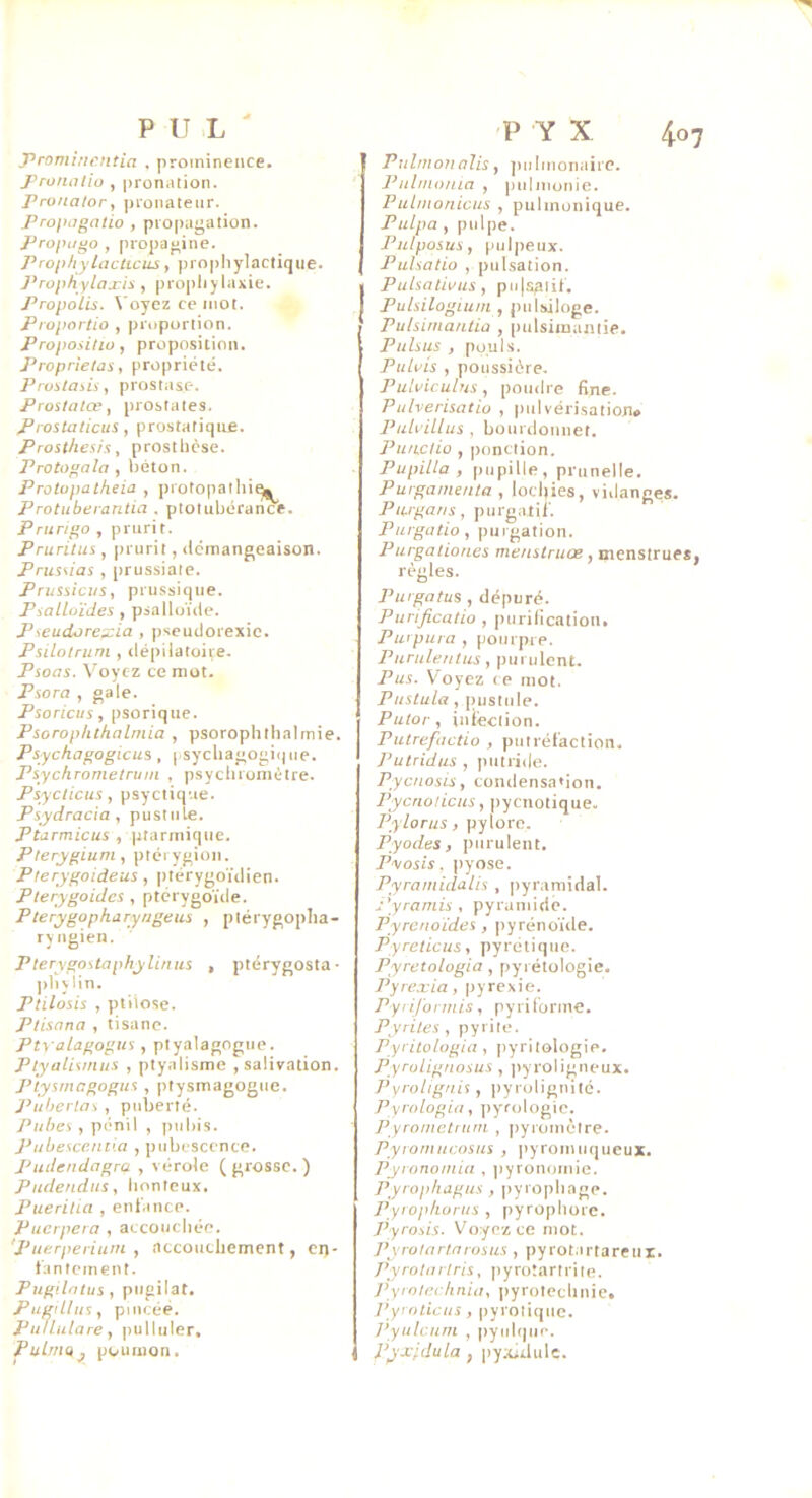 4o P U L ' Promincntia . proininence. J'roiiiitio , pronation. Pronalor, pronateur. Proihigalio , propagation. Propu^o , propagine. Prophylacticus, prophylactique. Prophylaxie , pro])hylaxie. Propolis. \'oyez ce mot. Proportio , proportion. Proposilio, proposition. Proprietüs, propriété. Prostasis, prostase. Prostatœ, prostates. Prostaticus, prostatique. Prosthesis, prosthcse. , béton. Protopatheia , protopathi^ Protuberantia . ptotubérance. Prurij’o , prurit. Pruritus , prurit, ilcmangeaison. Pruî\ias , prussiaie. Prmsicus, prussique. Psalloïdes , psalloïde. Pseudorexia , (iseudorexie. Psilotrum , dépilatoiie. Psoas. Voyez ce mot. Psora , gale. Psoricus, psorique. Psorophthalmia , psorophthalmie. Psychagogicus, |.sycliagogi()ue. Psychrometrum , psychioniétre. Psyclicus, psyctique. Psydracia, pustule. Ptarmicus , ptariniqiie. /’/ery^ium, ptérygion. Plerygoideus , ])térygoïdien. Pterygoides , ptcrygoïde. Pterygopharyngeus , ptérygoplia- ryiigien. Plerygostaphylinus , ptérygosta- pby lin. Ptilosis , ptiiose. Ptisana , tisane. Ptyalagogtis, ptya]aog^\io. Ptyalismus , ptyalisme , salivation. Plysmagogus , ptysmagogue. Puherlas , puberté. Puises , pénil , pubis. J-'ubesce/ii'.a , pubescence. Pudendagra , vérole ( grosse. ) Purlendiis, honteux. Pueritui , enfance. Puerpera , accouchée. 'Puerperiurn , accouchement, en- fantement. Pngilntus , pugilat. Pugillus, pincée. Puflulare, pulluler. PulrriQ^ poumon. P Y X Pulmonalis, jiulmonaii e. Pulmonia , pulmonic. Pubstonicus , pulmonique. Pulpa , pulpe. Pulpsosus, pulpeux. Pulsatio , pulsation. Pulsations , pu|s3lif. Pulsilogiu/n , pulsiloge. Pulsiniantia , pulsimantie. Pulsus , pouls. Pulvis , poussière. Pulvicuhis , poudre fine. Pulverisatio , pulvérisation* Puloillus , bourdounet. Puswiio , ponction. P U pilla , pupille, prunelle, Purganunta , lochies, vidanges. Pujgans, purgatif. Purgatio, purgation. Purgatiorics menstruœ, menstrues règles. Pusgatus , dépuré. Purificatio , purification. Purpura , pourpre. Puruleutus, purulent. Pus. Voyez ce mot. Puslula, inistiile. Pulor, iniéction. Putrefactio , putréfaction. Putridus , piitriile. Pycsi osis, CO n d e n sa • i O n. Pycriolicus, pyenotique. /'■y/orus, pylore. Pyodes, purulent. Pvosis, pyose. Pyramidalis , |)yramidal. d’yramis , pyramide. Pyrenoïdes , pyréno'ùle. Pyreticus, pyrétique. Pyretologia , pyrétologie. P y rexia, pyrexie. PyiiJ'ormis, pyriforme. Pyrites, pyrite. Pyritologia, pyritologie, Pyrolignosus , pyroligneux. Pyrolignis , ])yrolignité. Pyrologia, ]>yrologie. Pyroinetrusn , |)yiomètre. Pysomucosus , pyromuqueux, Pyronosniii , pyronomie. Pyrophagus, pyrophage. Pyroplwrus , pyrophorc. Pyrosis. Voyez ce mot. J’yroUirlarosirs , pyrotartareiit. Pyro tort ris, p y rot a r t r i t e. Pyrnlectinia, pyrotechnie. Pynsticus, pyrolique. Pyulcurn , pyulquc. Pyxplula , pyxiilulc.