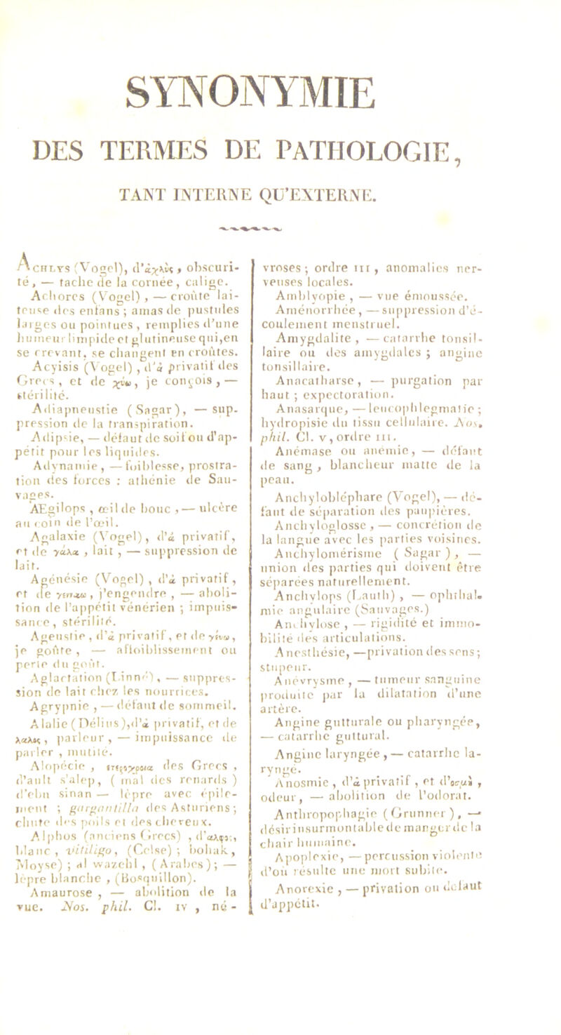 DES TERMES DE PATHOLOGIE, TANT INTERNE QÜ’EXTERNE. AcHLTS (Vogcl), (Pà;ç)iù? , ol)SCUl i- té, — tache lie la cornée, caligc. Aciiorcs (Vogel) ,—croûte lai- tente (les enlans ; amas île pustules l.nges ou pointues , remplies il’une il U tueur lim pille et glutineuse qui,en se crevant, se changent en croûtes. Acyisis (Vogel) , il'à privatil îles fireis, et île je conçois,— kléri litc. Ailiapneiistie (Sagar), —Siip. pression ilc la transpiration. Ailipsie, — ilélaut lie soit on d'ap- pétit pour les liquides. Ailynaïuie, —fuihlesse, prostra- tion lies torccs : athénie île Sau- vages. Æsilops , œil de houe ,— ulcère au coin de l’œil. Agalaxie (Vogel), il’â privatif, et (le , lait , — sni'pression de lait. Agénésie (V'^ogel) , il’i privatif , et lie y(ir.iu , j’engeniire , — aboli- tion de l’ajipétii vénérien •, impiits- sani e, stérilité. Ageustie , d’à privatif, et de >Ûm, je goûte , — afloiblisseincnt ou perle ilu goût. Aglaetalion (Linnél, — suppres- sion lie lait rhi’7, les iiourrice.s. Agrypnie , — ilélaut de sommeil. Alalie (Délius),d’à privatif, et de , iiarleur, — impuissance de parler , mutile. .Miqiécie , des Grecs , d’ault s’alep, ( mal des renards) d’elm sinan — lèpre avec épile- luent ; gorfianlillii des Astnriens ; chute des poils et des cheveux. Alphos (nni iens f irecs) , il'or.sj., blanc, vilLÜf’o, (Celse) ; bohak., T'ioyse) ; al wazehl , (Arabes); — lèpre bbinrho , (Rosquillon). Amaurose , — abolition do la vue. jVos. phil. Cl. iv , né - vroses ; ordre iit, anomalies ner- veuses locales. Amblvopie , — vue émoussée. Aménorrbée, — suppression d’é- coulement menstruel. Amygdalite, —catarrhe tonsil- laire ou des amygdales ; angine tonsillaire. Anacalbarse, — purgation par haut ; expectoration. Anasarque, — leuc()|)blegmalie ; hyilropisie du tissu cellulaire. Ao.\, phil. Cl. V,ordre iii. Anémase ou anémié, — défaut de sang, blancheur matic de la peau. Anchylobléphare (Vogel), — dé- faut de séparation des païqiières. Ancbyloglossc , — concrétion de la langue avec les parties voisines. Anchylomérisme ( Sagar ) , — union des |iarties qui doivent être séparées naturellement. Anchylops (l^auib) , — ophilial. mie angulaire (Sauvages.) Ani hylosc , — rigidité et immo- bilité des articulations. Anesthésie, —privation des sens; stupeur. Anévrysme , — tumeur sanguine produite par lu dilatation d’une artère. Angine gutturale ou pharyngée, — catarrhe guttural. Angine laryngée , — catarrhe la- '■y'itd. Anosmie , d’à privatif , et d’ocui , odeur, —abolition de l’odorat. Anthropophagie (Orunner), — désir insurmontable de manger de la chair humaine. Apoplexie, — percussion viohmio d’oû résulte une mort subile. i Anorexie , — privation ou dclaut d’appétit.