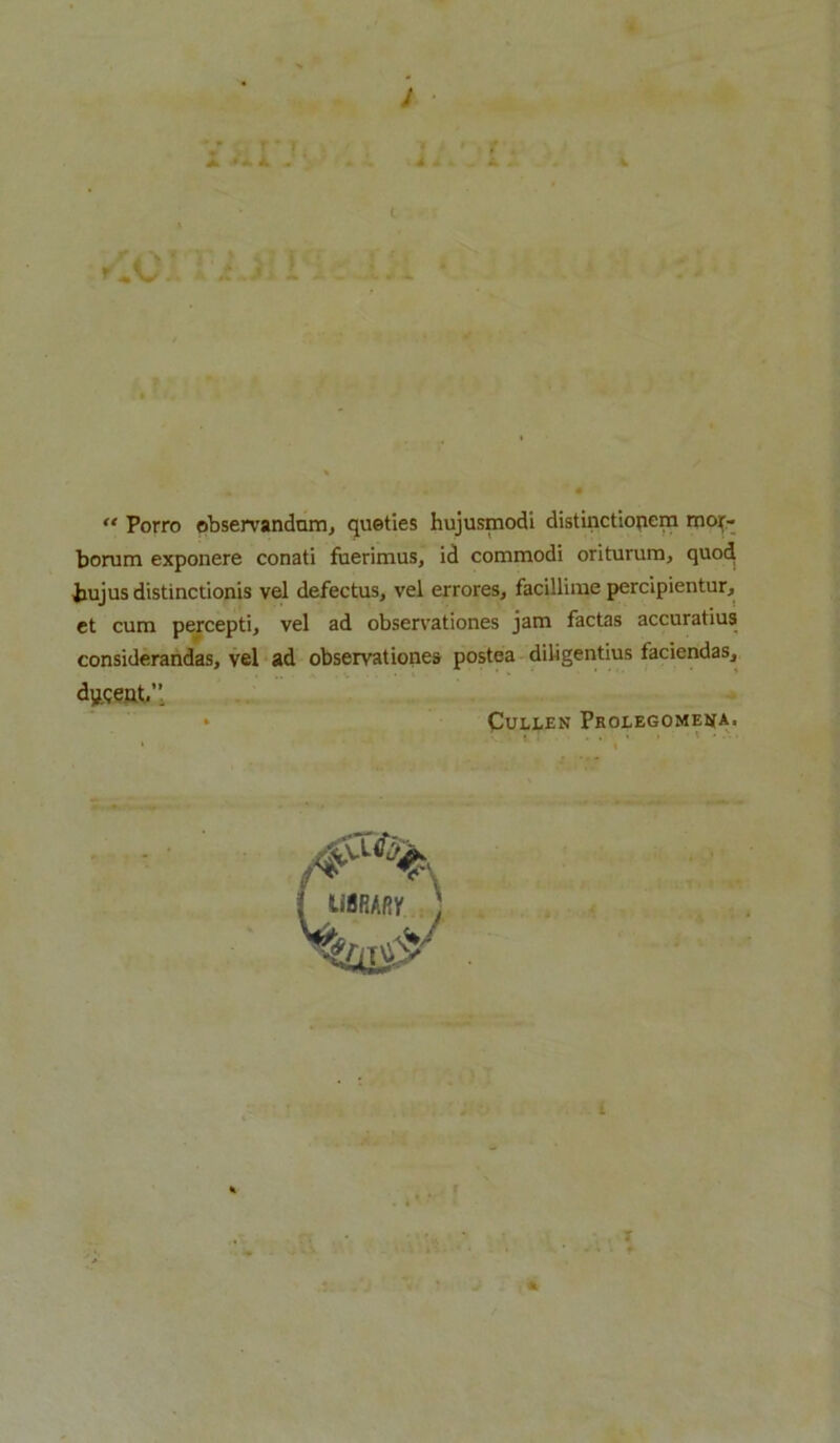 A ui - “ Porro observandam., queties hujusmodi distinctiopem mor- borum exponere conati fuerimus, id commodi oriturum, quo^ bujus distinctionis vel defectus, vel errores, facillime percipientur, et cum percepti, vel ad observationes jam factas accuratius considerandas, vel ad observationes postea diligentius faciendaSj dygeut.’’ » Cullen Prolegomena. ■ »T . . • » * * ibrary ; i • ... * *