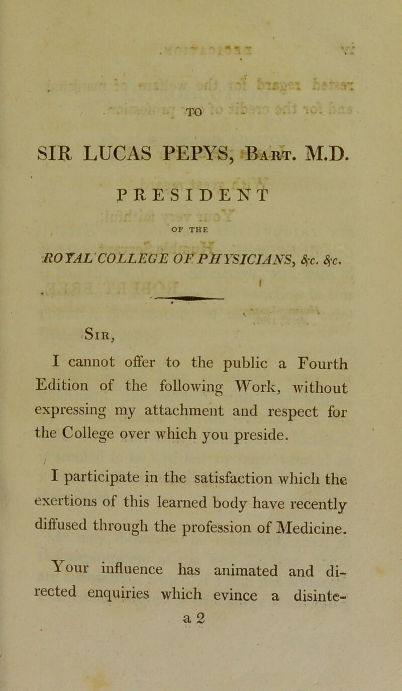 TO 3* SIR LUCAS PEPYS, Bart. M.D. PRESIDENT » ' r OF THE ROYAL COLLEGE OF PHYSICIANS, %c. &>c. 'Sir, I cannot offer to the public a Fourth Edition of the following Work, without expressing my attachment and respect for the College over which you preside. I participate in the satisfaction which the exertions of this learned body have recently diffused through the profession of Medicine. ^ our influence has animated and di- lected enquiries which evince a disinte-