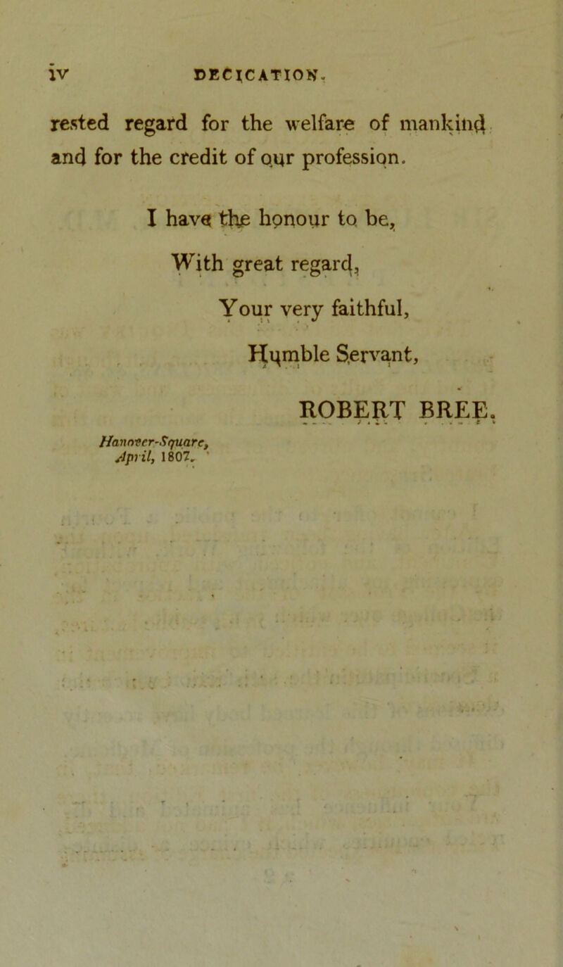 rested regard for the welfare of mankind and for the credit of our profession. I have the honour to be. With great regard, Your very faithful, Hqmble Servant, ROBERT BREE Haunter-Square, April, 1807.