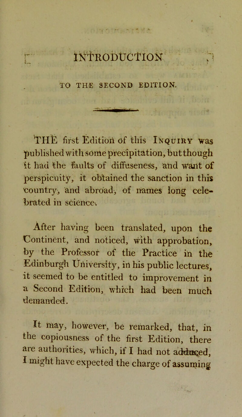 INTRODUCTION TO THE SECOND EDITION. vTH]E first Editioii of this Inquiry was published with some precipitation, but though it had the faults of diffuseness, and wunt of perspicuity, it obtained the sanction in this country;, and abroad, of names long cele- brated in science. After having been translated, upon the Continent, and noticed, with approbation, by the Professor of the Practice in the Edinburgh University, in his public lectures, it seemed to be entitled to improvement in a Second Edition, which had been much demanded. It may, however, be remarked, that, in the copiousness of the first Edition, there aie authorities, which, if I had not adduced, I might have expected the charge of assuming