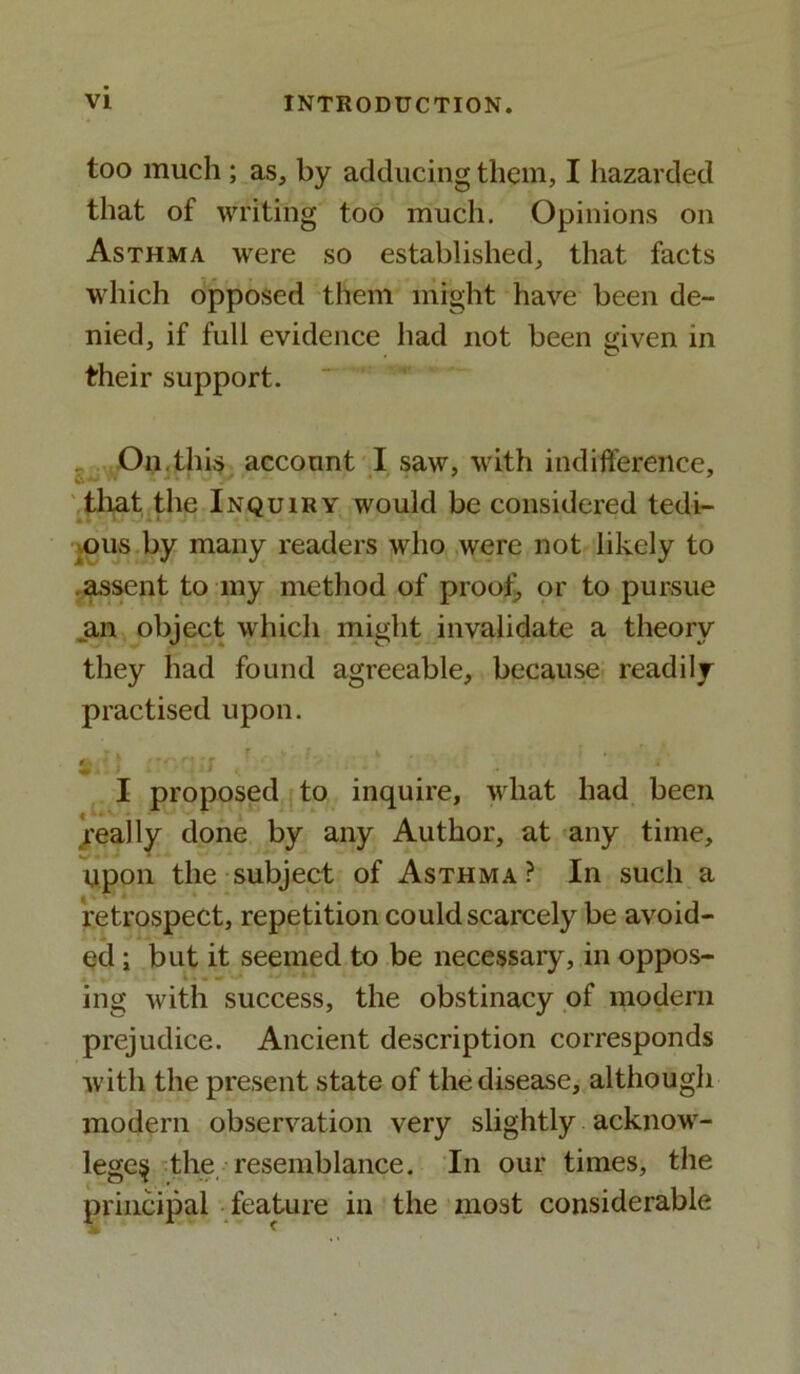 too much ; as, by adducing them, I hazarded that of writing too much. Opinions on Asthma were so established, that facts which opposed them might have been de- nied, if full evidence had not been given in their support. On this account I saw, with indifference, that the Inquiry would be considered tedi- ous by many readers who were not likely to .assent to my method of proof, or to pursue an object which might invalidate a theory they had found agreeable, because readily practised upon. - I proposed to inquire, what had been .really done by any Author, at any time, upon the subject of Asthma ? In such a retrospect, repetition could scarcely be avoid- ed ; but it seemed to be necessary, in oppos- ing with success, the obstinacy of modern prejudice. Ancient description corresponds with the present state of the disease, although modern observation very slightly acknow- lege$ the resemblance. In our times, the principal feature in the most considerable