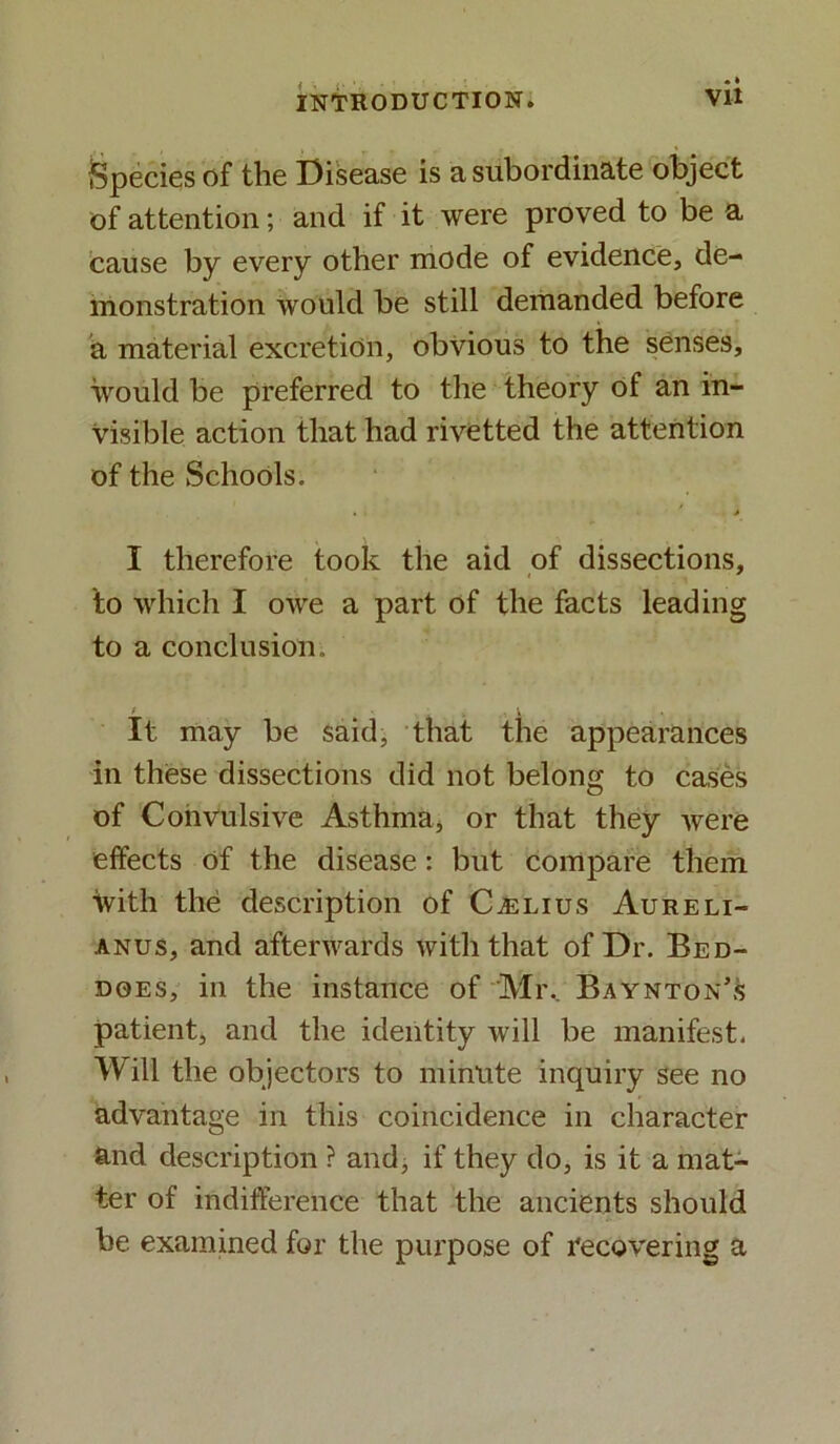 Species of the Disease is a subordinate object of attention; and if it were proved to be a cause by every other mode of evidence, de- monstration would be still demanded before a material excretion, obvious to the senses, would be preferred to the theory of an in- visible action that had rivetted the attention of the Schools. • - * I therefore took the aid of dissections, to which I owe a part of the facts leading to a conclusion. It may be said, that the appearances in these dissections did not belong to cases of Convulsive Asthma, or that they were effects of the disease: but compare them With the description of CiELius Aureli- anus, and afterwards with that of Dr. Bed- does, in the instance of Mr, Baynton’s patient, and the identity will be manifest. Will the objectors to minute inquiry see no advantage in this coincidence in character and description ? and, if they do, is it a mat- ter of indifference that the ancients should be examined for the purpose of recovering a