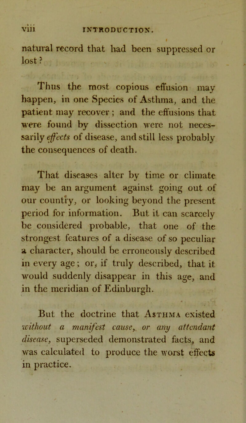 natural record that had been suppressed or lost ? Thus the most copious effusion may happen, in one Species of Asthma, and the patient may recover ; and the effusions that were found by dissection were not neces- sarily effects of disease, and still less probably the consequences of death. That diseases alter by time or climate may be an argument against going out of our country, or looking beyond the present period for information. But it can scarcely be considered probable, that one of the strongest features of a disease of so peculiar a character, should be erroneously described in every age; or, if truly described, that it would suddenly disappear in this age, and in the meridian of Edinburgh. © But the doctrine that Asthma existed without a manifest cause, or any attendant disease, superseded demonstrated facts, and was calculated to produce the worst effects in practice.