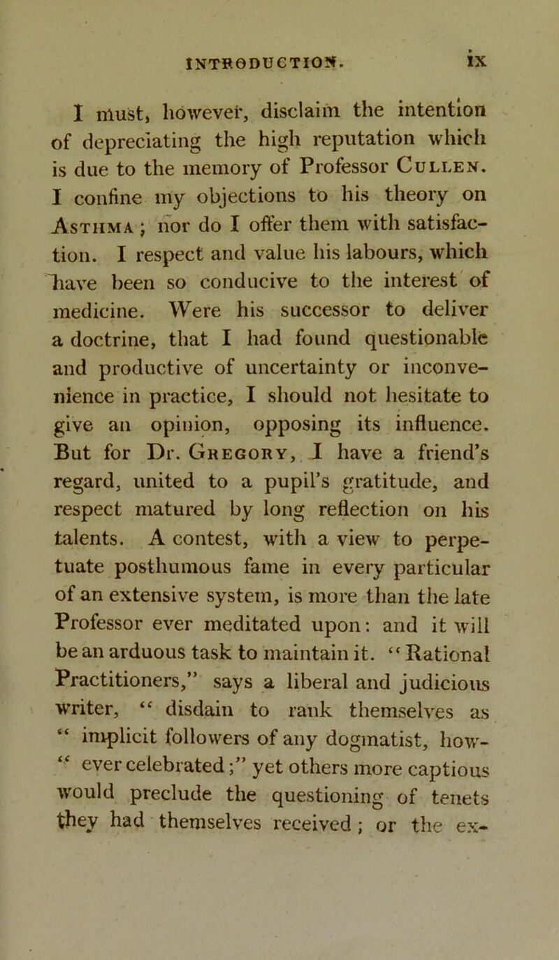 I must, however, disclaim the intention of depreciating the high reputation which is due to the memory of Professor Cullen. I confine my objections to his theory on Asthma ; nor do X offer them with satisfac- tion. I respect and value his labours, which liave been so conducive to the interest of medicine. Were his successor to deliver a doctrine, that I had found questionable and productive of uncertainty or inconve- nience in practice, I should not hesitate to give an opinion, opposing its influence. But for Dr. Gregory, I have a friend’s regard, united to a pupil’s gratitude, and respect matured by long reflection on his talents. A contest, with a view to perpe- tuate posthumous fame in every particular of an extensive system, is more than the late Professor ever meditated upon: and it will be an arduous task to maintain it. “Rational Practitioners,” says a liberal and judicious writer, “ disdain to rank themselves as implicit followers of any dogmatist, how- ever celebratedyet others more captious would preclude the questioning of tenets they had themselves received ; or the ex-