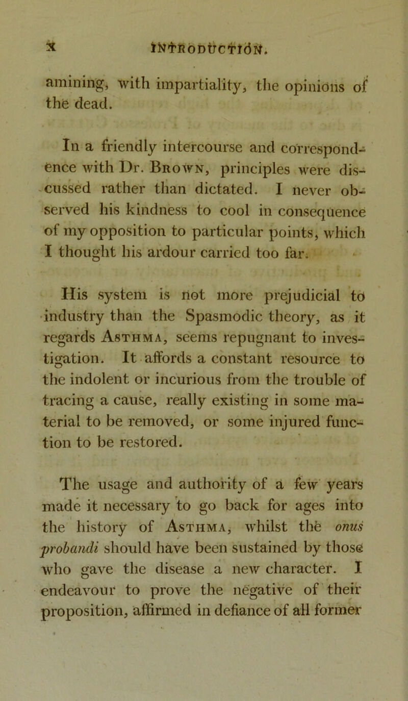 amining, with impartiality, the opinions of the dead. In a friendly intercourse and correspond- ence with Dr. Brown, principles were dis- cussed rather than dictated. I never ob- served his kindness to cool in consequence of my opposition to particular points, which I thought his ardour carried too far. His system is riot more prejudicial to industry than the Spasmodic theory, as it regards Asthma, seems repugnant to inves- tigation. It affords a constant resource to the indolent or incurious from the trouble of tracing a cause, really existing in some ma- terial to be removed, or some injured func- tion to be restored. The usage and authority of a few years made it necessary to go back for ages into the history of Asthma, whilst the onus probandi should have been sustained by those who gave the disease a new character. I endeavour to prove the negative of their proposition, affirmed in defiance of all former