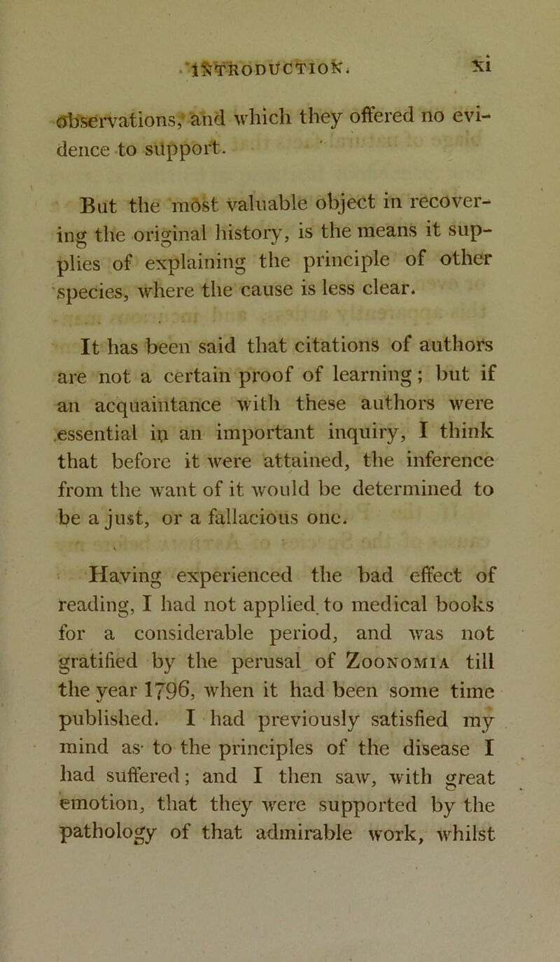 observations,' and which they offered no evi- dence to support. But the most valuable object in recover- ing the original history, is the means it sup- plies of explaining the principle of other species, where the cause is less clear. It has been said that citations of authors are not a certain proof of learning; but if an acquaintance with these authors were essential in an important inquiry, I think that before it were attained, the inference from the want of it would be determined to be a just, or a fallacious one. Having experienced the bad effect of reading, I had not applied to medical books for a considerable period, and was not gratified by the perusal of Zoonomia till the year 1796, when it had been some time published. I had previously satisfied my mind as- to the principles of the disease I had suffered; and I then saw, with great emotion, that they were supported by the pathology of that admirable work, whilst